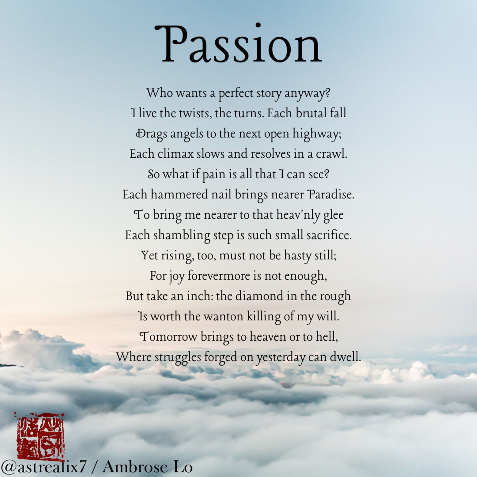 Passion
Who wants a perfect story anyway?
I live the twists, the turns. Each brutal fall
Drags angels to the next open highway;
Each climax slows and resolves in a crawl.
So what if pain is all that I can see?
Each hammered nail brings nearer Paradise.
To bring me nearer to that heav'nly glee
Each shambling step is such small sacrifice.
Yet rising, too, must not be hasty still;
For joy forevermore is not enough,
But take an inch: the diamond in the rough
Is worth the wanton killing of my will.
Tomorrow brings to heaven or to hell,
Where struggles forged on yesterday can dwell.