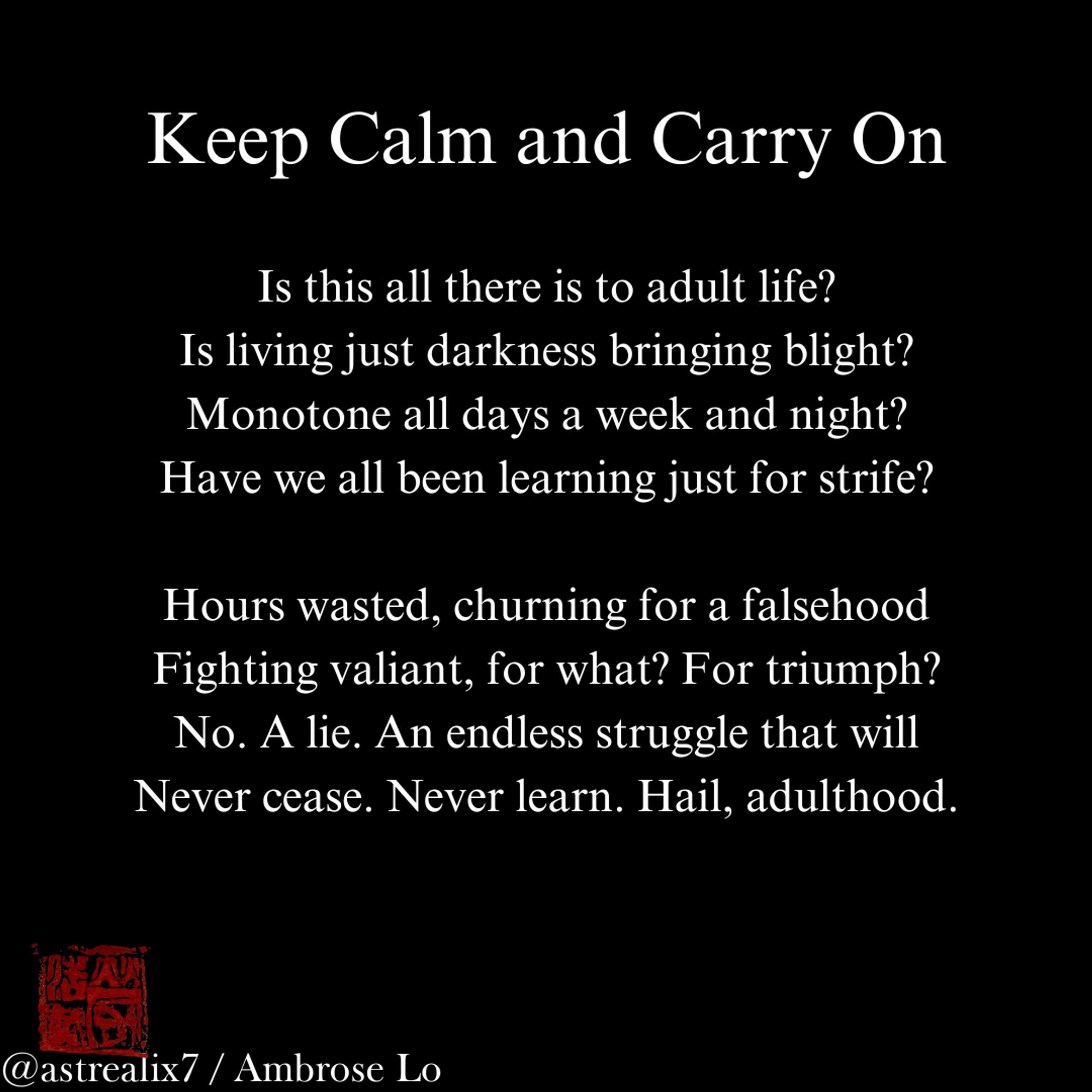 Keep Calm and Carry On

Is this all there is to adult life?
Is living just darkness bringing blight?
Monotone all days a week and night?
Have we all been learning just for strife?

Hours wasted, churning for a falsehood
Fighting valiant, for what? For triumph?
No. A lie. An endless struggle that will
Never cease. Never learn. Hail, adulthood.