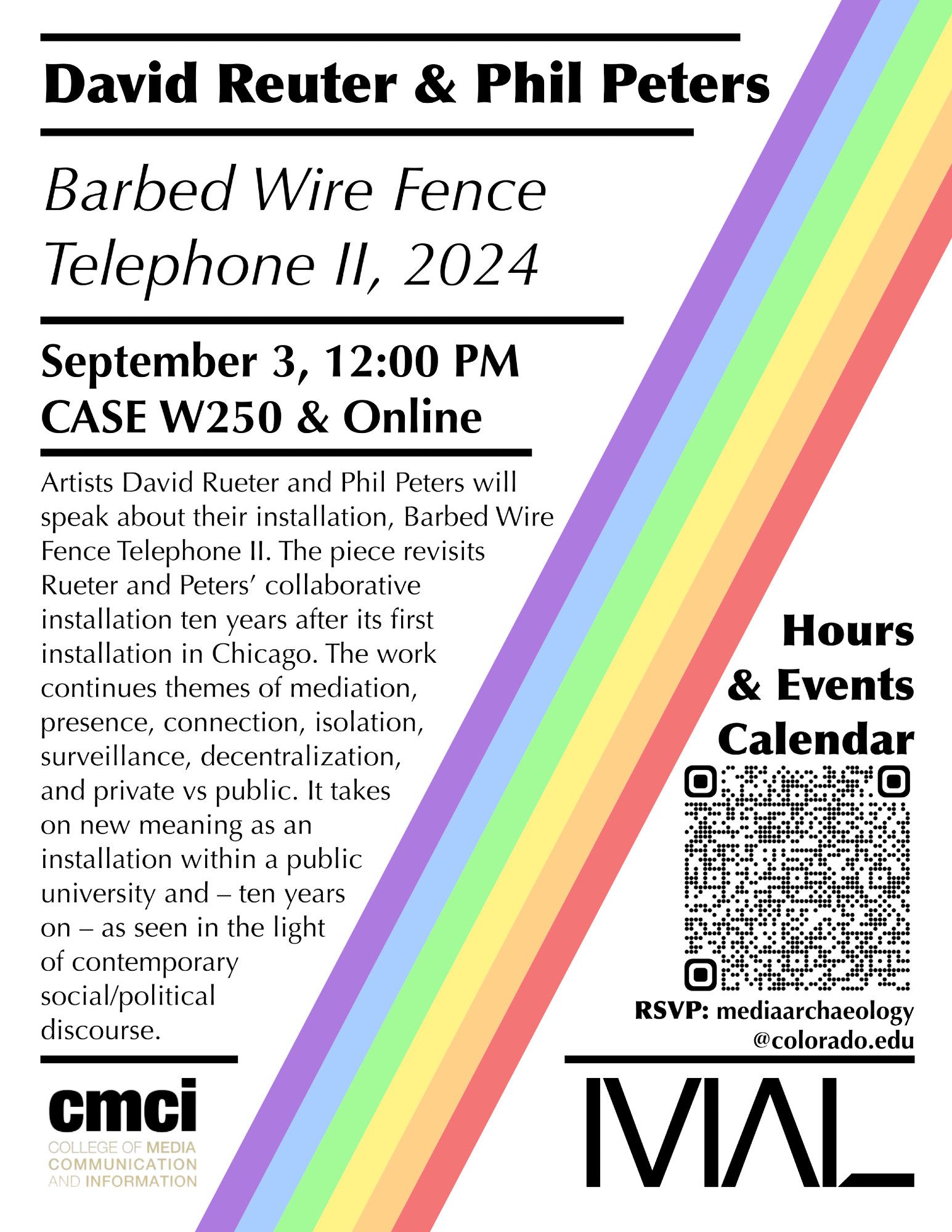 David Reuter & Phil Peters 
Barbed Wire Fence Telephone Il, 2024 
September 3, 12:00 PM CASE W250 & Online 
Artists David Rueter and Phil Peters will speak about their installation, Barbed Wire Fence Telephone Il. The piece revisits Rueter and Peters’ collaborative installation ten years after its first installation in Chicago. The work continues themes of mediation, presence, connection, isolation, surveillance, decentralization, and private vs public. It takes on new meaning as an installation within a public university and — ten years on - as seen in the light of contemporary social/political discourse. 

RSVP: mediaarchaeology@colorado.edu