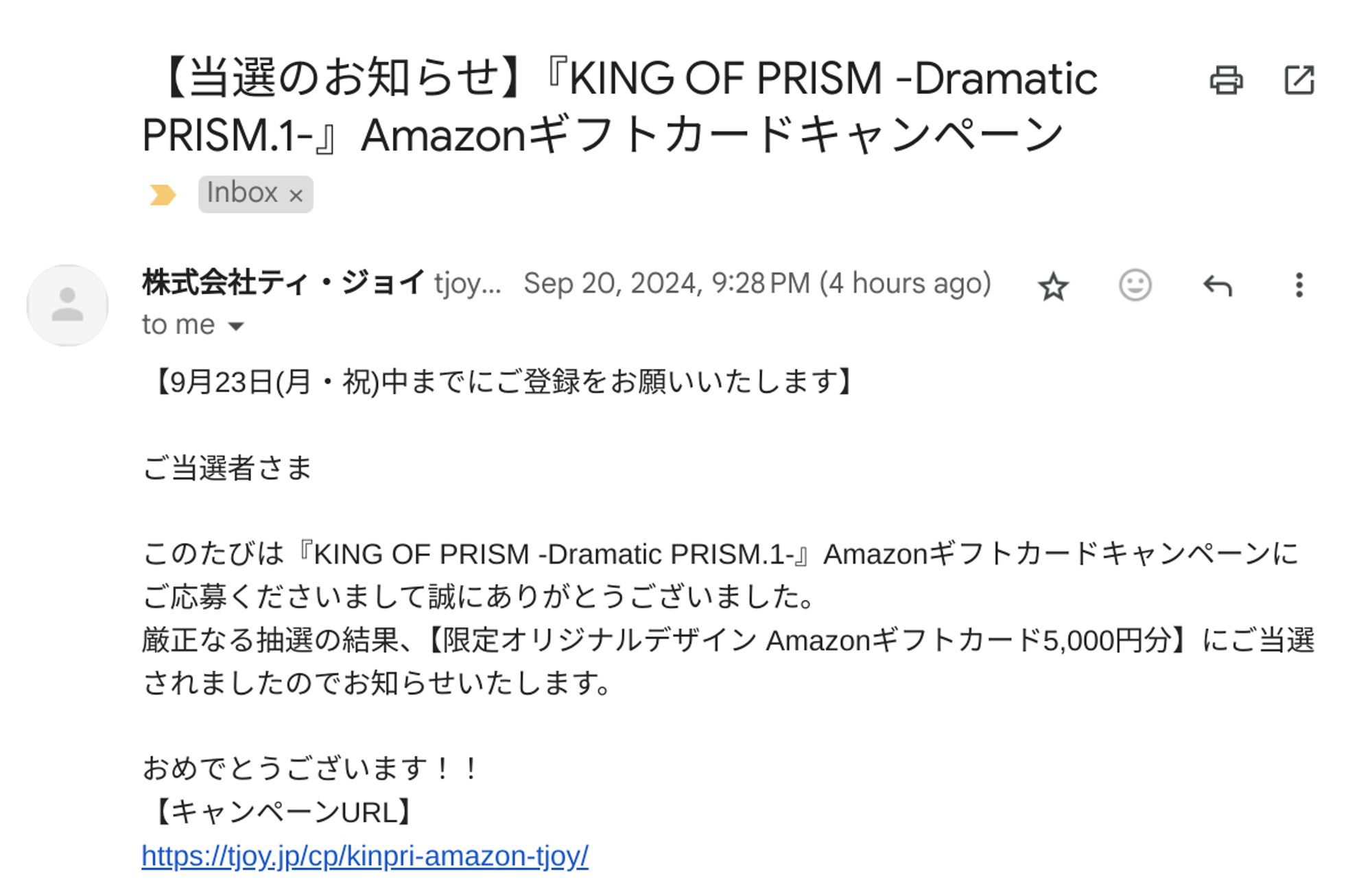 TジョイのキンプリAmazonギフトカードキャンペーンの当選メール。

本文:

【当選のお知らせ】『KING OF PRISM -Dramatic PRISM.1-』Amazonギフトカードキャンペーン
Inbox

株式会社ティ・ジョイ tjoycp@t-joy.jp via send.jp.betrend.com 
Sep 20, 2024, 9:28 PM (4 hours ago)
to me

【9月23日(月・祝)中までにご登録をお願いいたします】

ご当選者さま

このたびは『KING OF PRISM -Dramatic PRISM.1-』Amazonギフトカードキャンペーンにご応募くださいまして誠にありがとうございました。
厳正なる抽選の結果、【限定オリジナルデザイン Amazonギフトカード5,000円分】にご当選されましたのでお知らせいたします。

おめでとうございます！！
【キャンペーンURL】
https://tjoy.jp/cp/kinpri-amazon-tjoy/