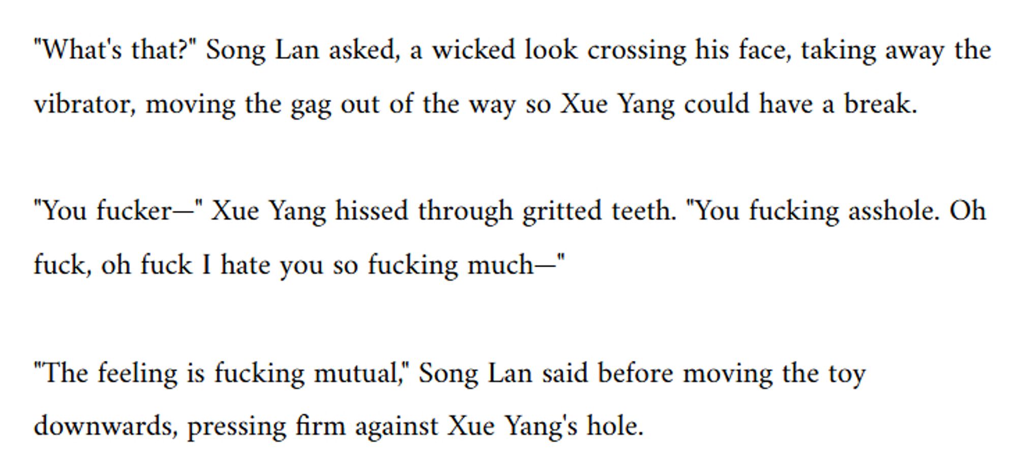 "What's that?" Song Lan asked, a wicked look crossing his face, taking away the vibrator, moving the gag out of the way so Xue Yang could have a break.

"You fucker—" Xue Yang hissed through gritted teeth. "You fucking asshole. Oh fuck, oh fuck I hate you so fucking much—"

"The feeling is fucking mutual," Song Lan said before moving the toy downwards, pressing firm against Xue Yang's hole.