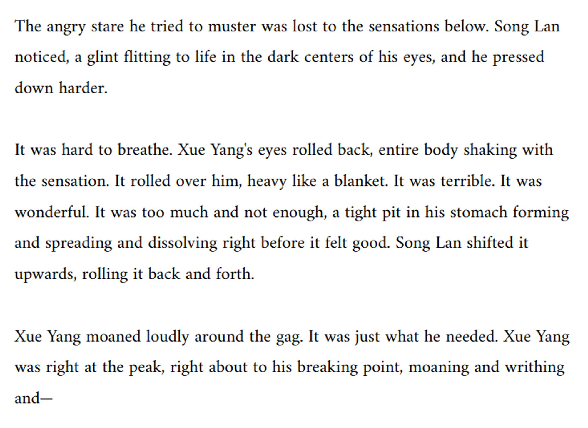 The angry stare he tried to muster was lost to the sensations below. Song Lan noticed, a glint flitting to life in the dark centers of his eyes, and he pressed down harder.

It was hard to breathe. Xue Yang's eyes rolled back, entire body shaking with the sensation. It rolled over him, heavy like a blanket. It was terrible. It was wonderful. It was too much and not enough, a tight pit in his stomach forming and spreading and dissolving right before it felt good. Song Lan shifted it upwards, rolling it back and forth. 

Xue Yang moaned loudly around the gag. It was just what he needed. Xue Yang was right at the peak, right about to his breaking point, moaning and writhing and—