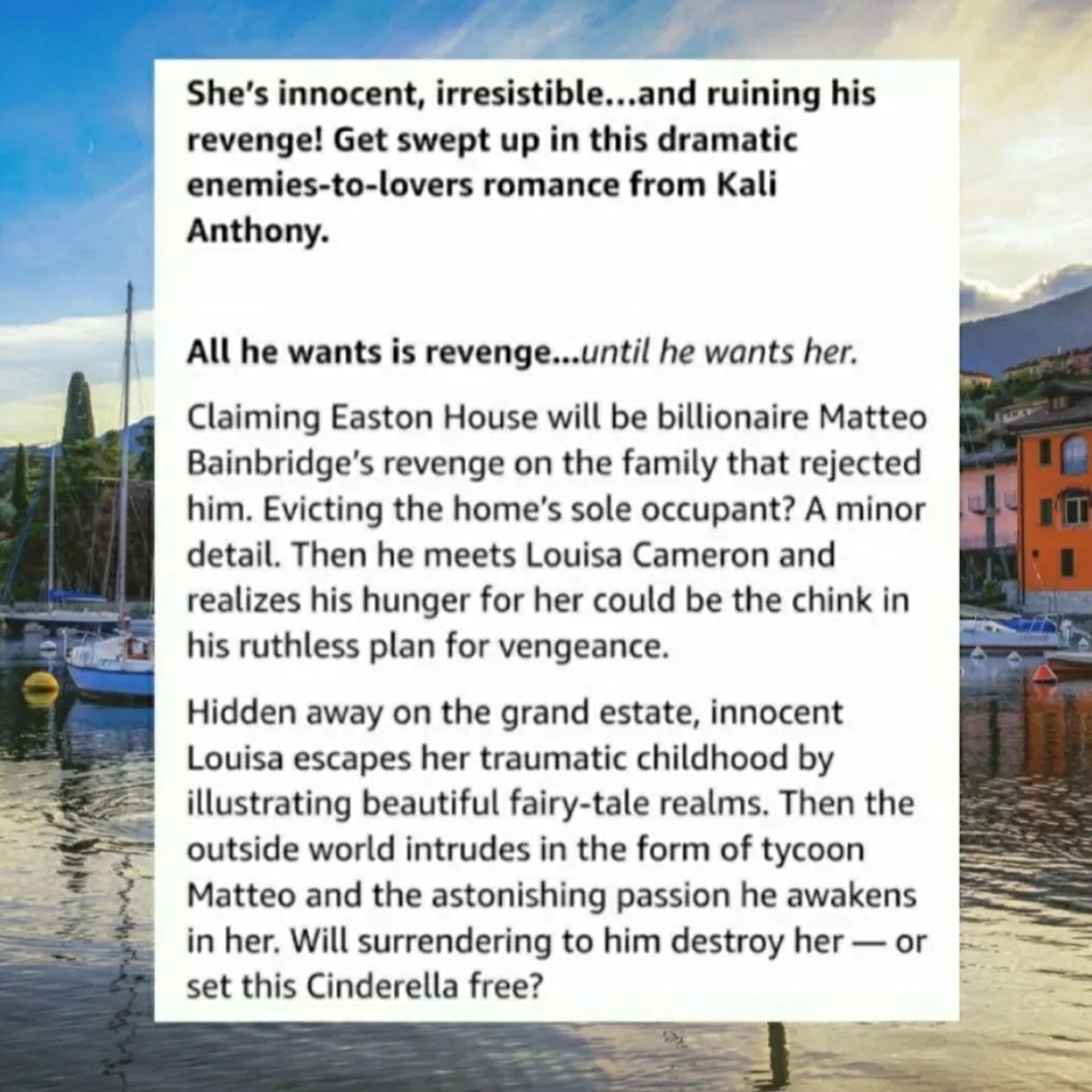 She's innocent, irresistible and ruining his Revenge. Get swept up in this dramatic enemies to lovers romance from Kali Anthony. All he wants is revenge until he wants her. Claiming Eastern House will be billionaire Matteo Baibridges revenge on the family that rejected him. Evicting the home's soul occupant? A minor detail. Then he meets Louisa Cameron and realizes his hunger for her could be the chink in his ruthless plan for vengeance.

Hidden away on the grand estate, innocent Louisa escaped her traumatic childhood by illustrating beautiful fairy tale realms. Then the outside world intrudes in the form of tycoon, Matteo, and the astonishing passion her awakens in her. Will surrendering to him destroy her, or set this Cinderella free?