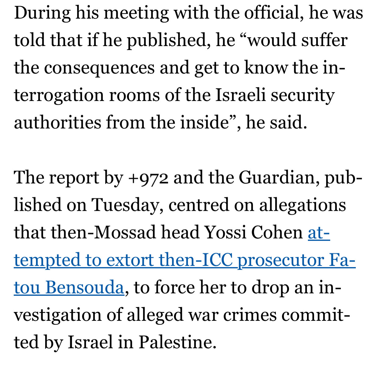 During his meeting with the official, he was told that if he published, he “would suffer the consequences and get to know the interrogation rooms of the Israeli security authorities from the inside”, he said.

The report by +972 and the Guardian, published on Tuesday, centred on allegations that then-Mossad head Yossi Cohen attempted to extort then-ICC prosecutor Fatou Bensouda, to force her to drop an investigation of alleged war crimes committed by Israel in Palestine.