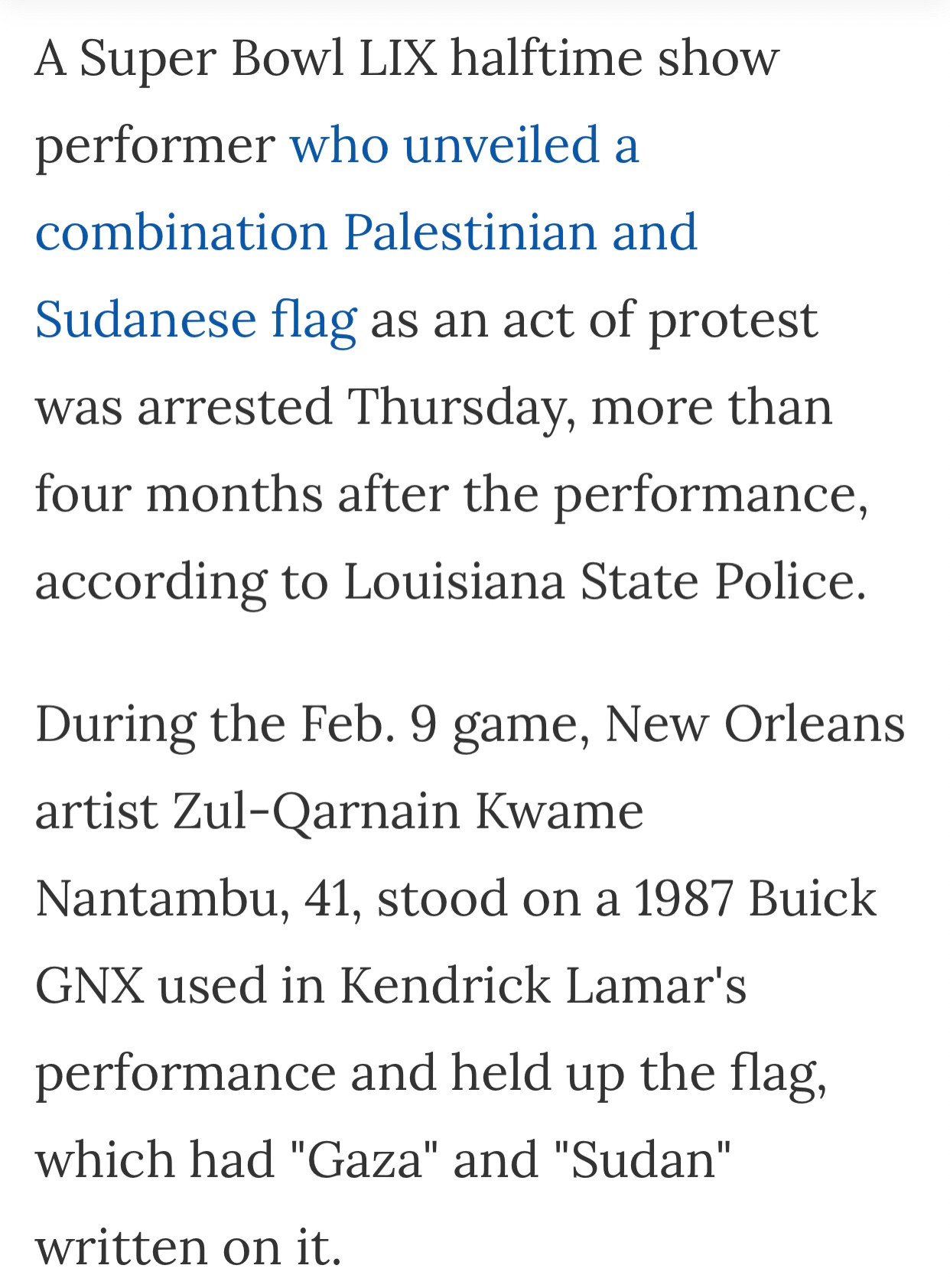 A Super Bowl LIX halftime show performer who unveiled a combination Palestinian and Sudanese flag as an act of protest was arrested Thursday, more than four months after the performance, according to Louisiana State Police. 

During the Feb. 9 game, New Orleans artist Zul-Qarnain Kwame Nantambu, 41, stood on a 1987 Buick GNX used in Kendrick Lamar's performance and held up the flag, which had "Gaza" and "Sudan" written on it.