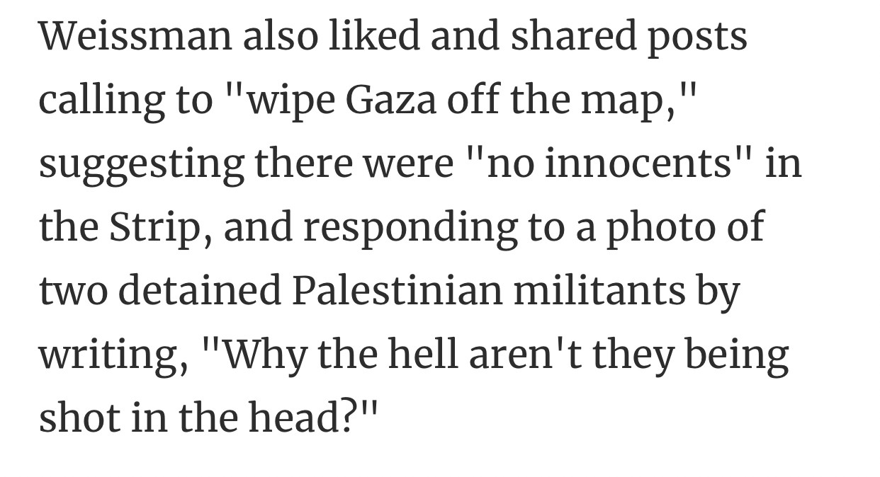 Weissman also liked and shared posts calling to "wipe Gaza off the map," suggesting there were "no innocents" in the Strip, and responding to a photo of two detained Palestinian militants by writing, "Why the hell aren't they being shot in the head?"