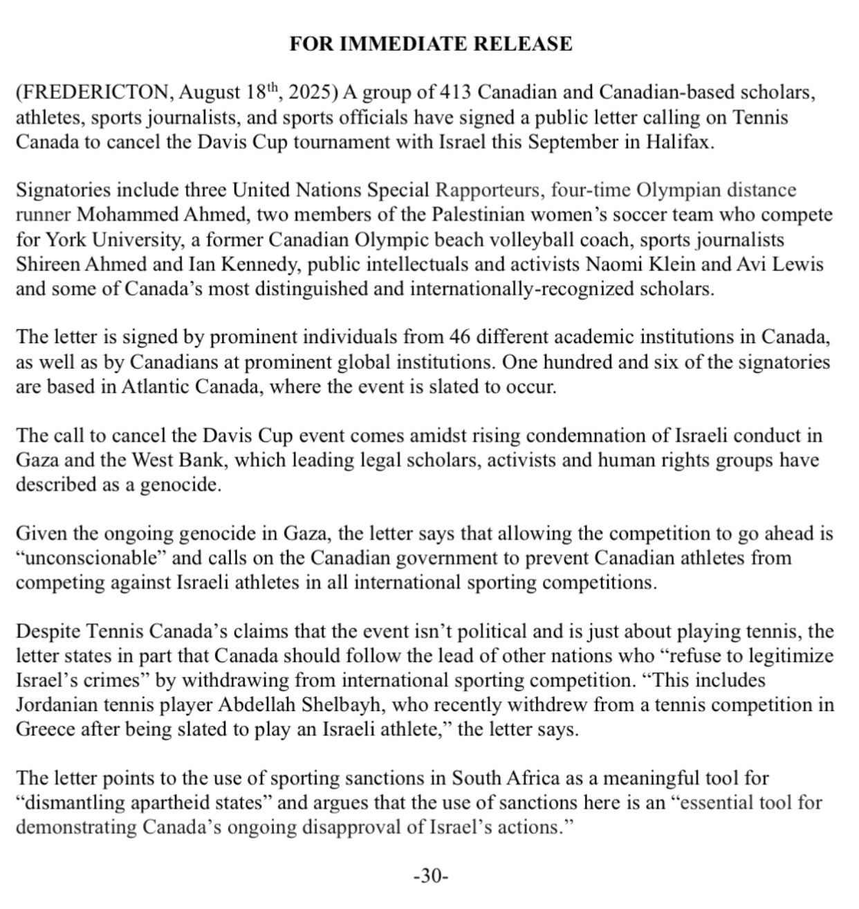   FOR IMMEDIATE RELEASE (FREDERICTON, August 18th, 2025) A group of 413 Canadian and Canadian-based scholars, athletes, sports journalists, and sports officials have signed a public letter calling on Tennis Canada to cancel the Davis Cup tournament with Israel this September in Halifax. Signatories include three United Nations Special Rapporteurs, four-time Olympian distance runner Mohammed Ahmed, two members of the Palestinian women’s soccer team who compete for York University, a former Canadian Olympic beach volleyball coach, sports journalists Shireen Ahmed and Ian Kennedy, public intellectuals and activists Naomi Klein and Avi Lewis and some of Canada’s most distinguished and internationally-recognized scholars. The letter is signed by prominent individuals from 46 different academic institutions in Canada, as well as by Canadians at prominent global institutions. One hundred and six of the signatories are based in Atlantic Canada, where the event is slated to occur. The call to cancel the Davis Cup event comes amidst rising condemnation of Israeli conduct in Gaza and the West Bank, which leading legal scholars, activists and human rights groups have described as a genocide. Given the ongoing genocide in Gaza, the letter says that allowing the competition to go ahead is “unconscionable” and calls on the Canadian government to prevent Canadian athletes from competing against Israeli athletes in all international sporting competitions. Despite Tennis Canada’s claims that the event isn’t political and is just about playing tennis, the letter states in part that Canada should follow the lead of other nations who “refuse to legitimize Israel’s crimes” by withdrawing from international sporting competition. “This includes Jordanian tennis player Abdellah Shelbayh, who recently withdrew from a tennis competition in Greece after being slated to play an Israeli athlete,” the letter says. The letter points to the use of sporting sanctions in South Africa as a meaningful …