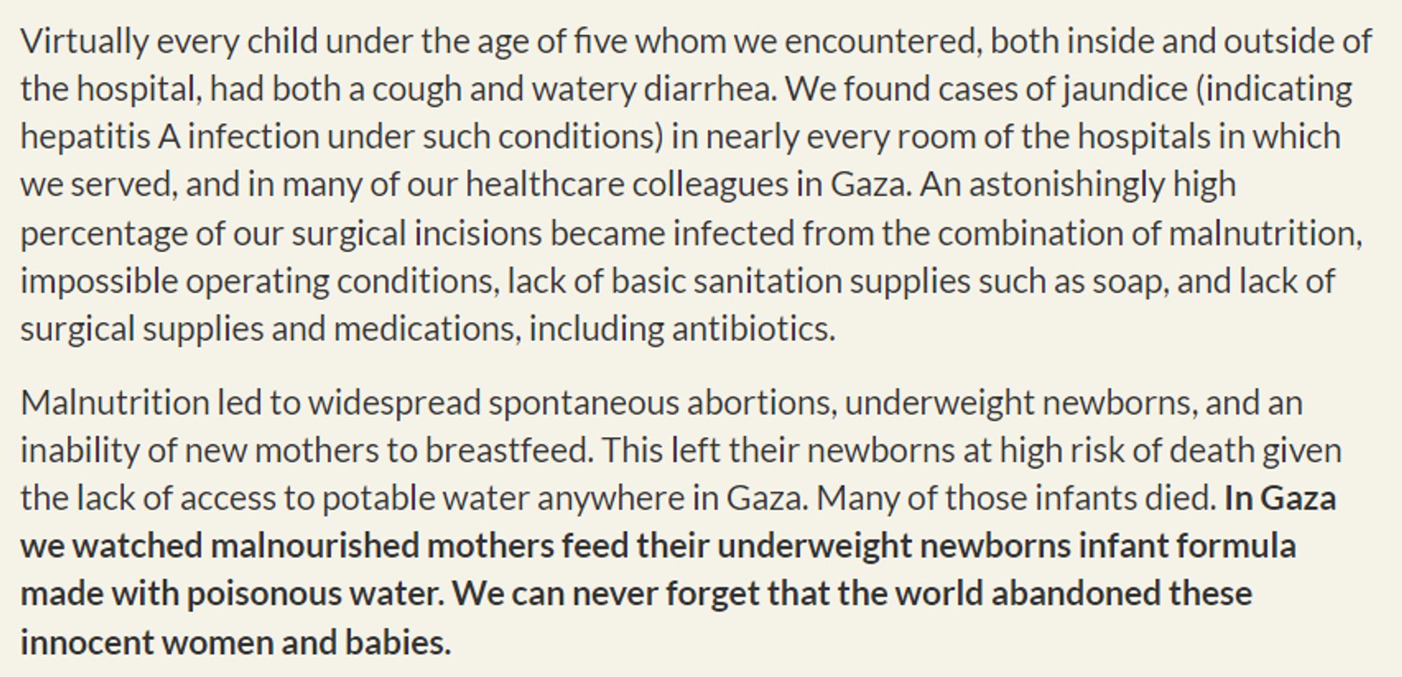 Virtually every child under the age of five whom we encountered, both inside and outside of the hospital, had both a cough and watery diarrhea. We found cases of jaundice (indicating hepatitis A infection under such conditions) in nearly every room of the hospitals in which we served, and in many of our healthcare colleagues in Gaza. An astonishingly high percentage of our surgical incisions became infected from the combination of malnutrition, impossible operating conditions, lack of basic sanitation supplies such as soap, and lack of surgical supplies and medications, including antibiotics.

Malnutrition led to widespread spontaneous abortions, underweight newborns, and an inability of new mothers to breastfeed. This left their newborns at high risk of death given the lack of access to potable water anywhere in Gaza. Many of those infants died. In Gaza we watched malnourished mothers feed their underweight newborns infant formula made with poisonous water. We can never forget that th