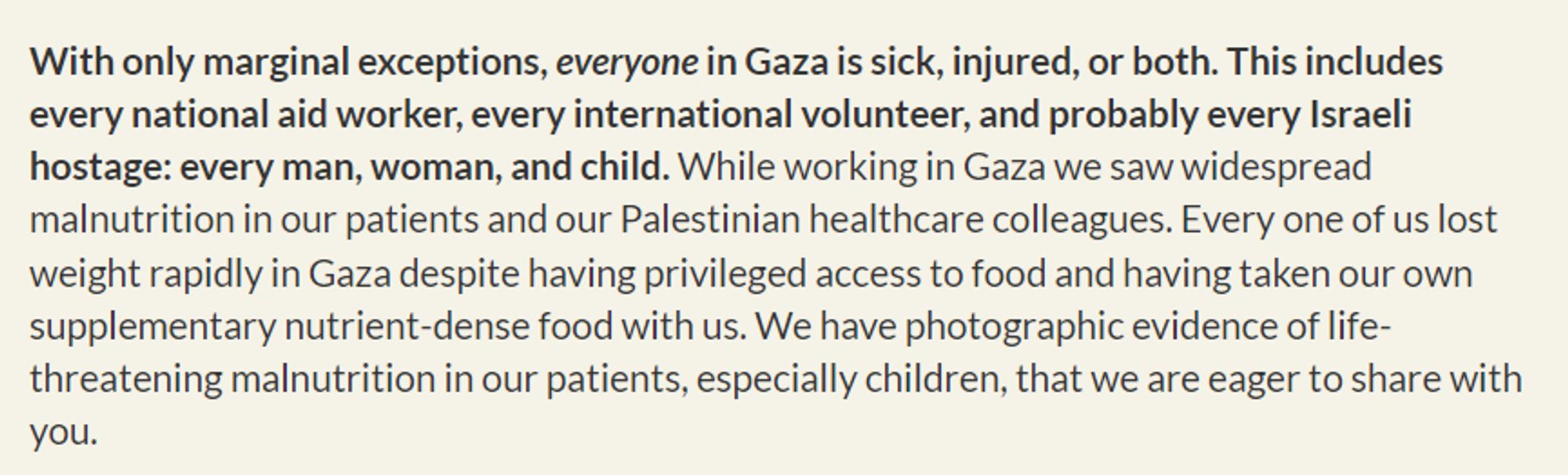 With only marginal exceptions, everyone in Gaza is sick, injured, or both. This includes every national aid worker, every international volunteer, and probably every Israeli hostage: every man, woman, and child. While working in Gaza we saw widespread malnutrition in our patients and our Palestinian healthcare colleagues. Every one of us lost weight rapidly in Gaza despite having privileged access to food and having taken our own supplementary nutrient-dense food with us. We have photographic evidence of life-threatening malnutrition in our patients, especially children, that we are eager to share with you.