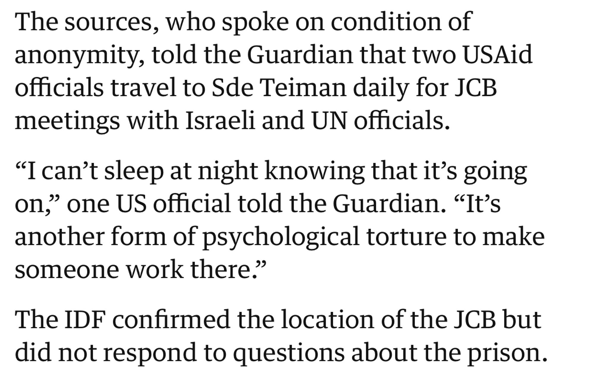 The sources, who spoke on condition of anonymity, told the Guardian that two USAid officials travel to Sde Teiman daily for JCB meetings with Israeli and UN officials.

“I can’t sleep at night knowing that it’s going on,” one US official told the Guardian. “It’s another form of psychological torture to make someone work there.”

The IDF confirmed the location of the JCB but did not respond to questions about the prison.