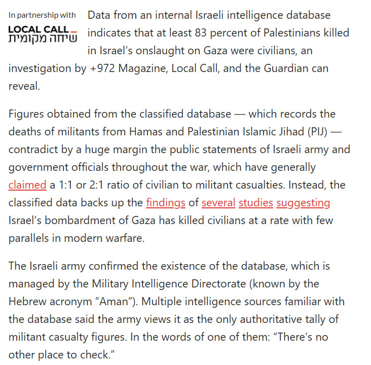 Data from an internal Israeli intelligence database indicates that at least 83 percent of Palestinians killed in Israel’s onslaught on Gaza were civilians, an investigation by +972 Magazine, Local Call, and the Guardian can reveal. 

Figures obtained from the classified database — which records the deaths of militants from Hamas and Palestinian Islamic Jihad (PIJ) — contradict by a huge margin the public statements of Israeli army and government officials throughout the war, which have generally claimed a 1:1 or 2:1 ratio of civilian to militant casualties. Instead, the classified data backs up the findings of several studies suggesting Israel’s bombardment of Gaza has killed civilians at a rate with few parallels in modern warfare. 

The Israeli army confirmed the existence of the database, which is managed by the Military Intelligence Directorate (known by the Hebrew acronym “Aman”). Multiple intelligence sources familiar with the database said the army views it as the only authoritative tally of militant casualty figures. In the words of one of them: “There’s no other place to check.” 