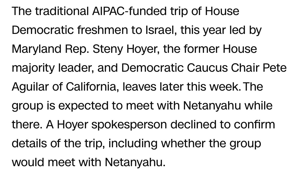 The traditional AIPAC-funded trip of House Democratic freshmen to Israel, this year led by Maryland Rep. Steny Hoyer, the former House majority leader, and Democratic Caucus Chair Pete Aguilar of California, leaves later this week. The group is expected to meet with Netanyahu while there. A Hoyer spokesperson declined to confirm details of the trip, including whether the group would meet with Netanyahu.