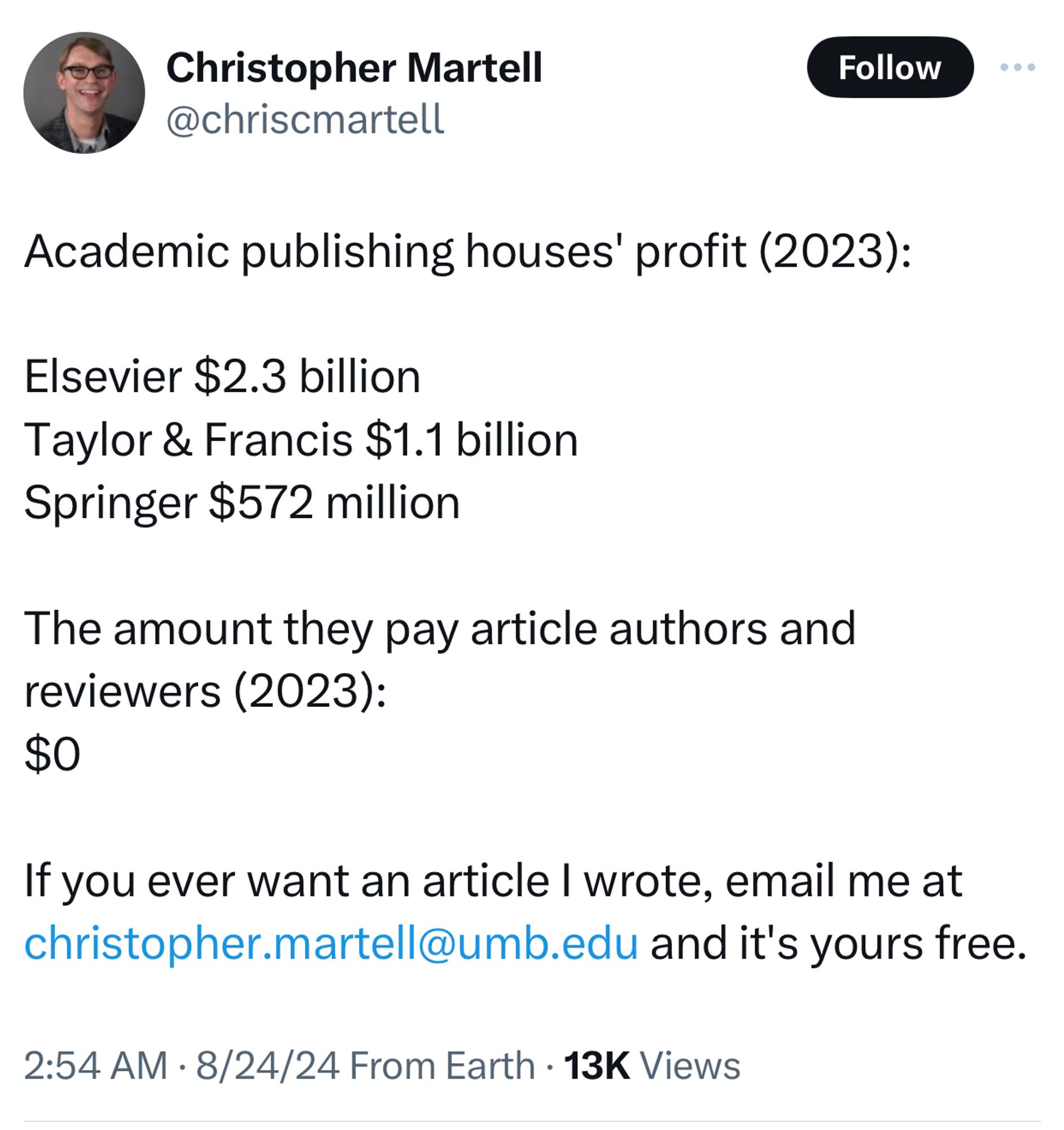 Academic publishing houses' profit (2023): 

Elsevier $2.3 billion
Taylor & Francis $1.1 billion 
Springer $572 million

The amount they pay article authors and reviewers (2023):
$0

If you ever want an article I wrote, email me at christopher.martell@umb.edu and it's yours free.