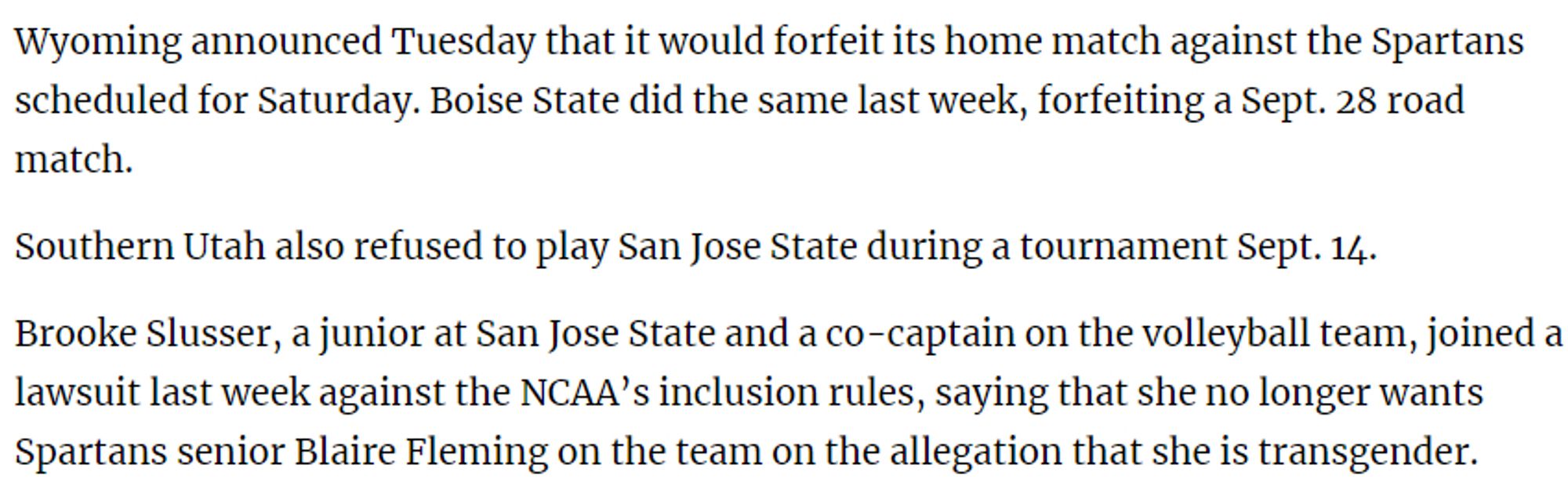 Wyoming announced Tuesday that it would forfeit its home match against the Spartans scheduled for Saturday. Boise State did the same last week, forfeiting a Sept. 28 road match.

Southern Utah also refused to play San Jose State during a tournament Sept. 14.

Brooke Slusser, a junior at San Jose State and a co-captain on the volleyball team, joined a lawsuit last week against the NCAA’s inclusion rules, saying that she no longer wants Spartans senior Blaire Fleming on the team on the allegation that she is transgender.