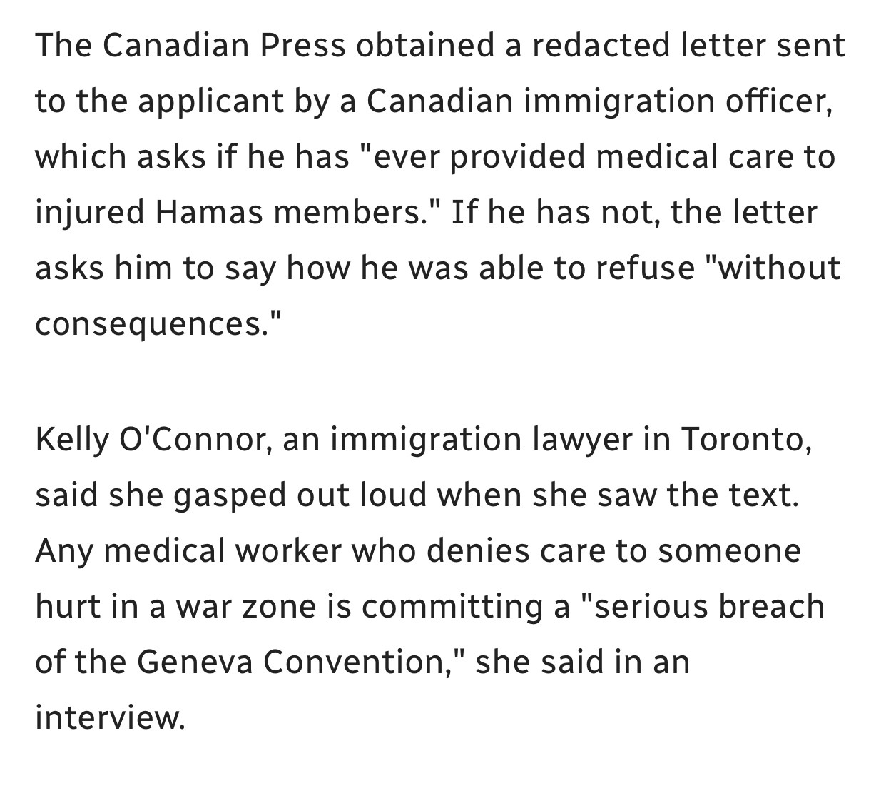 The Canadian Press obtained a redacted letter sent to the applicant by a Canadian immigration officer, which asks if he has "ever provided medical care to injured Hamas members." If he has not, the letter asks him to say how he was able to refuse "without consequences."

Kelly O'Connor, an immigration lawyer in Toronto, said she gasped out loud when she saw the text. Any medical worker who denies care to someone hurt in a war zone is committing a "serious breach of the Geneva Convention," she said in an interview.