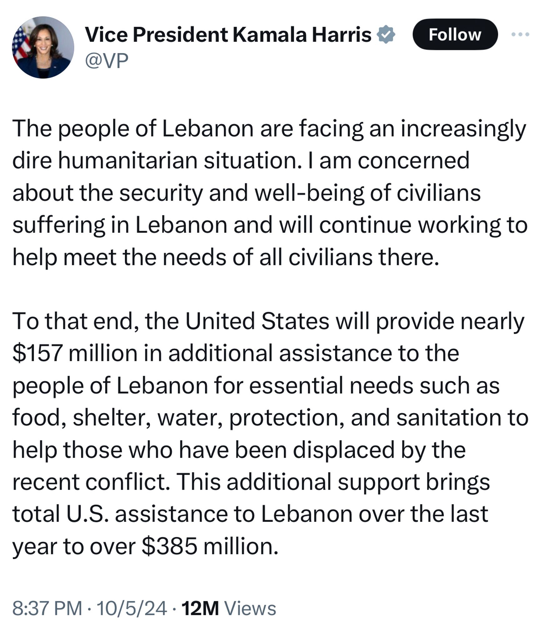 VP Harris:

The people of Lebanon are facing an increasingly dire humanitarian situation. I am concerned about the security and well-being of civilians suffering in Lebanon and will continue working to help meet the needs of all civilians there.

To that end, the United States will provide nearly $157 million in additional assistance to the people of Lebanon for essential needs such as food, shelter, water, protection, and sanitation to help those who have been displaced by the recent conflict. This additional support brings total U.S. assistance to Lebanon over the last year to over $385 million.