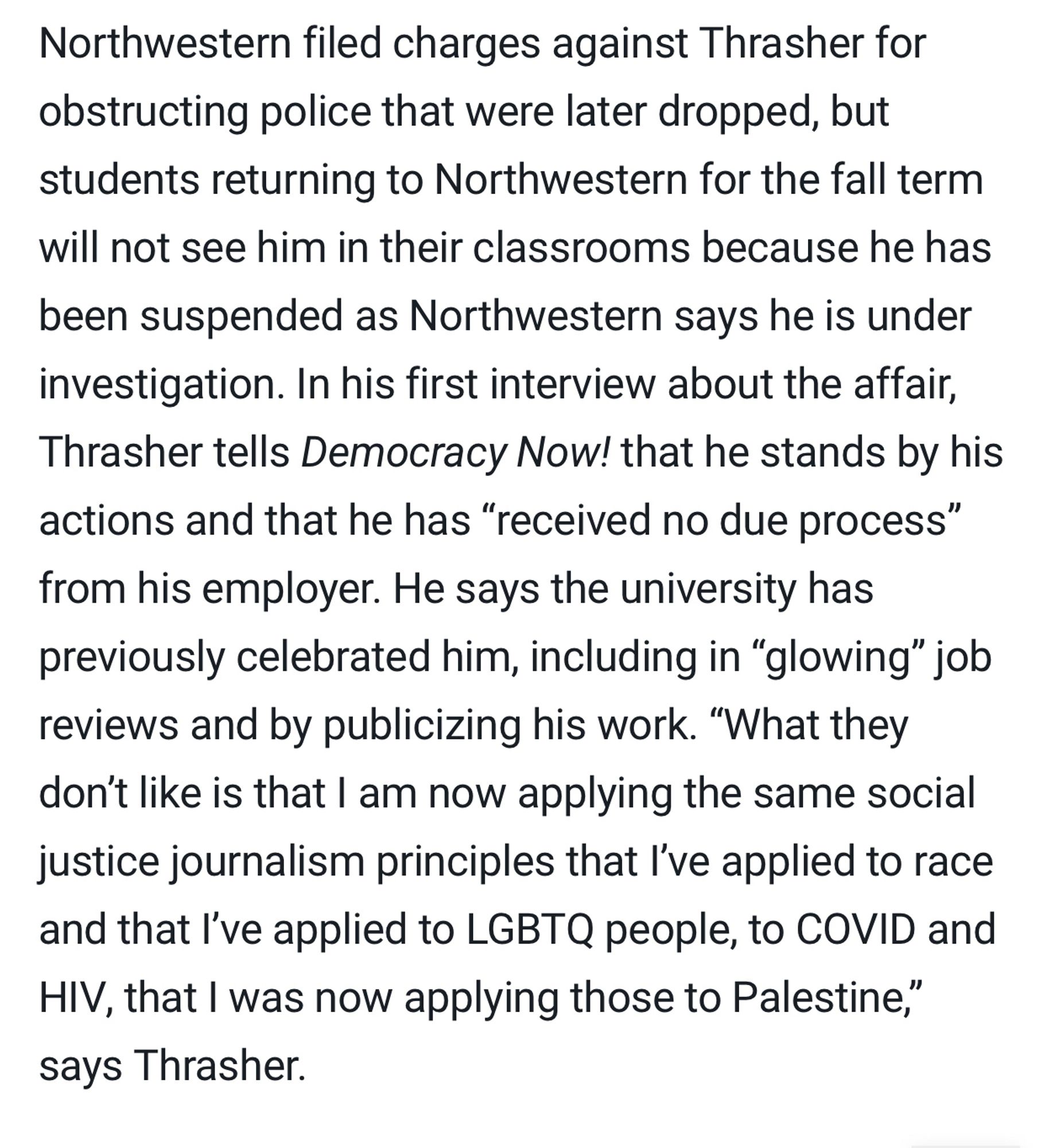 Northwestern filed charges against Thrasher for obstructing police that were later dropped, but students returning to Northwestern for the fall term will not see him in their classrooms because he has been suspended as Northwestern says he is under investigation. In his first interview about the affair, Thrasher tells Democracy Now! that he stands by his actions and that he has “received no due process” from his employer. He says the university has previously celebrated him, including in “glowing” job reviews and by publicizing his work. “What they don’t like is that I am now applying the same social justice journalism principles that I’ve applied to race and that I’ve applied to LGBTQ people, to COVID and HIV, that I was now applying those to Palestine,” says Thrasher.