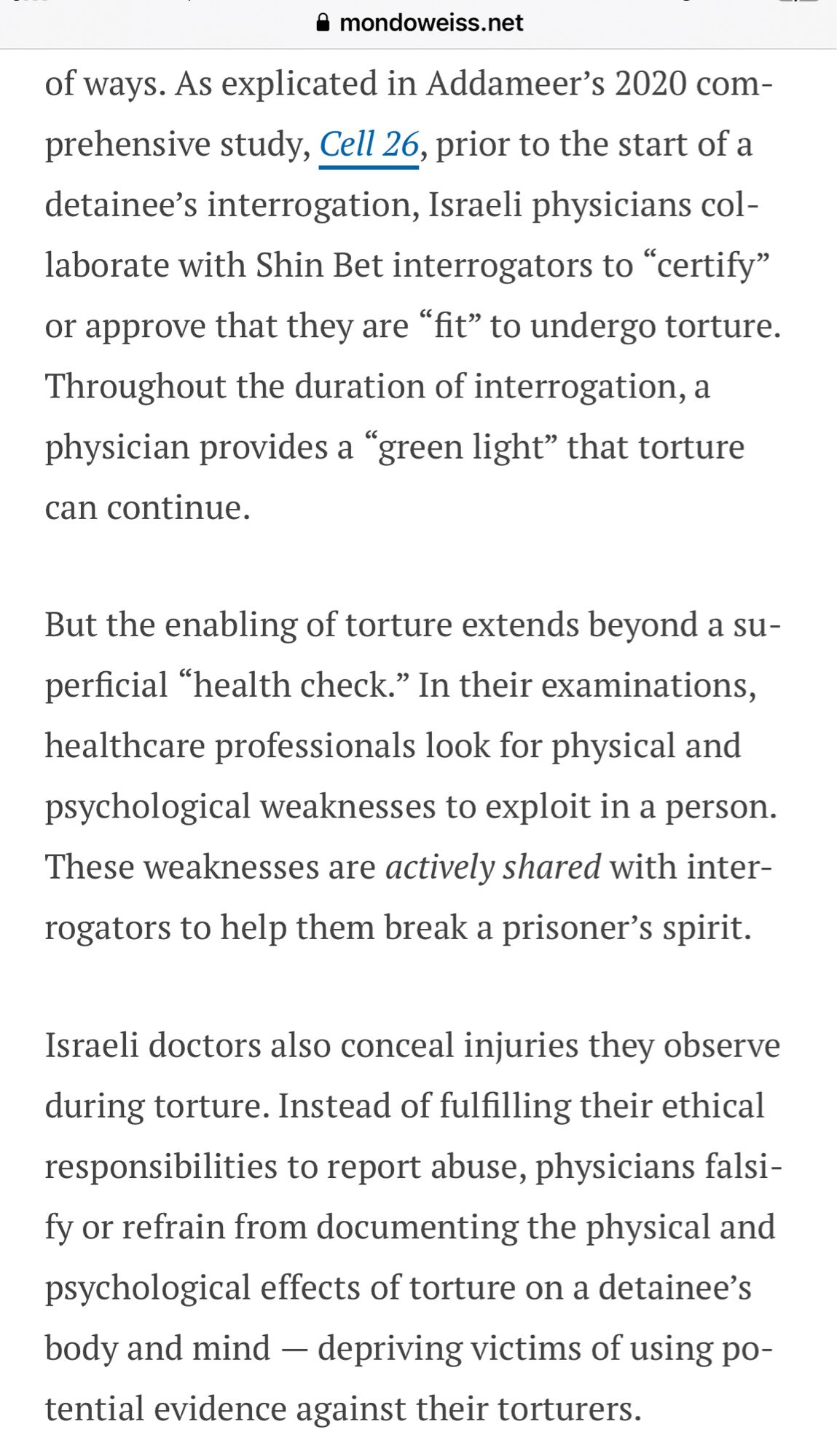 As explicated in Addameer’s 2020 comprehensive study, Cell 26, prior to the start of a detainee’s interrogation, Israeli physicians collaborate with Shin Bet interrogators to “certify” or approve that they are “fit” to undergo torture. Throughout the duration of interrogation, a physician provides a “green light” that torture can continue. 

But the enabling of torture extends beyond a superficial “health check.” In their examinations, healthcare professionals look for physical and psychological weaknesses to exploit in a person. These weaknesses are actively shared with interrogators to help them break a prisoner’s spirit. 

Israeli doctors also conceal injuries they observe during torture. Instead of fulfilling their ethical responsibilities to report abuse, physicians falsify or refrain from documenting the physical and psychological effects of torture on a detainee’s body and mind — depriving victims of using potential evidence against their torturers.