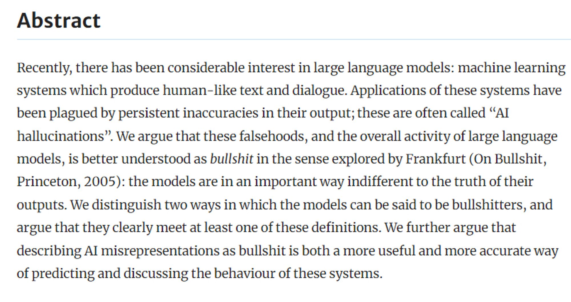 Abstract
Recently, there has been considerable interest in large language models: machine learning systems which produce human-like text and dialogue. Applications of these systems have been plagued by persistent inaccuracies in their output; these are often called “AI hallucinations”. We argue that these falsehoods, and the overall activity of large language models, is better understood as bullshit in the sense explored by Frankfurt (On Bullshit, Princeton, 2005): the models are in an important way indifferent to the truth of their outputs. We distinguish two ways in which the models can be said to be bullshitters, and argue that they clearly meet at least one of these definitions. We further argue that describing AI misrepresentations as bullshit is both a more useful and more accurate way of predicting and discussing the behaviour of these systems.