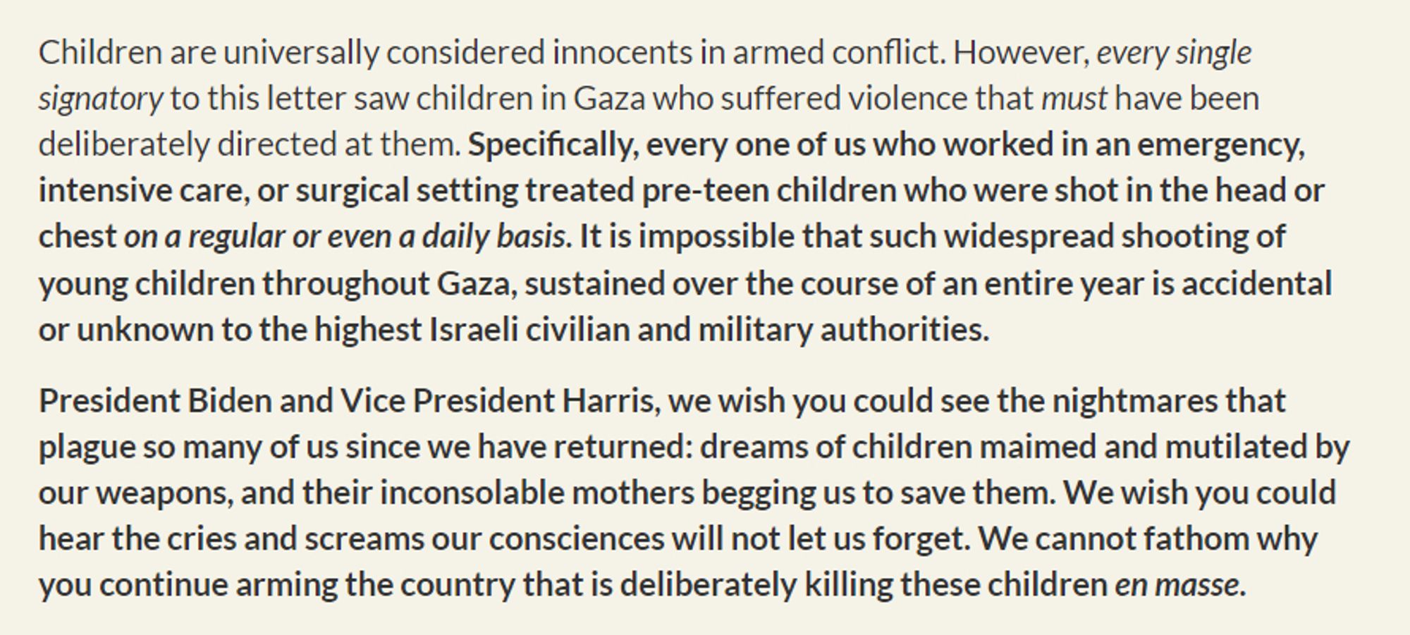 Children are universally considered innocents in armed conflict. However, every single signatory to this letter saw children in Gaza who suffered violence that must have been deliberately directed at them. Specifically, every one of us who worked in an emergency, intensive care, or surgical setting treated pre-teen children who were shot in the head or chest on a regular or even a daily basis. It is impossible that such widespread shooting of young children throughout Gaza, sustained over the course of an entire year is accidental or unknown to the highest Israeli civilian and military authorities.

President Biden and Vice President Harris, we wish you could see the nightmares that plague so many of us since we have returned: dreams of children maimed and mutilated by our weapons, and their inconsolable mothers begging us to save them. We wish you could hear the cries and screams our consciences will not let us forget. We cannot fathom why you continue arming the country that is delib