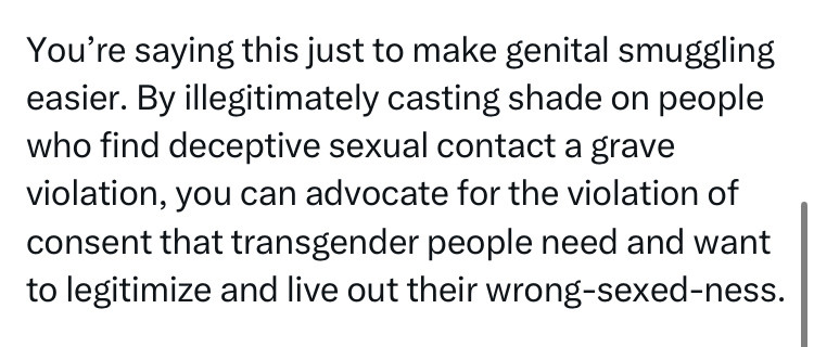 screenshot of some transphobe, whose id info has been removed and who wrote "You’re saying this just to make genital smuggling easier. By illegitimately casting shade on people who find deceptive sexual contact a grave violation, you can advocate for the violation of consent that transgender people need and want to legitimize and live out their wrong-sexed-ness."