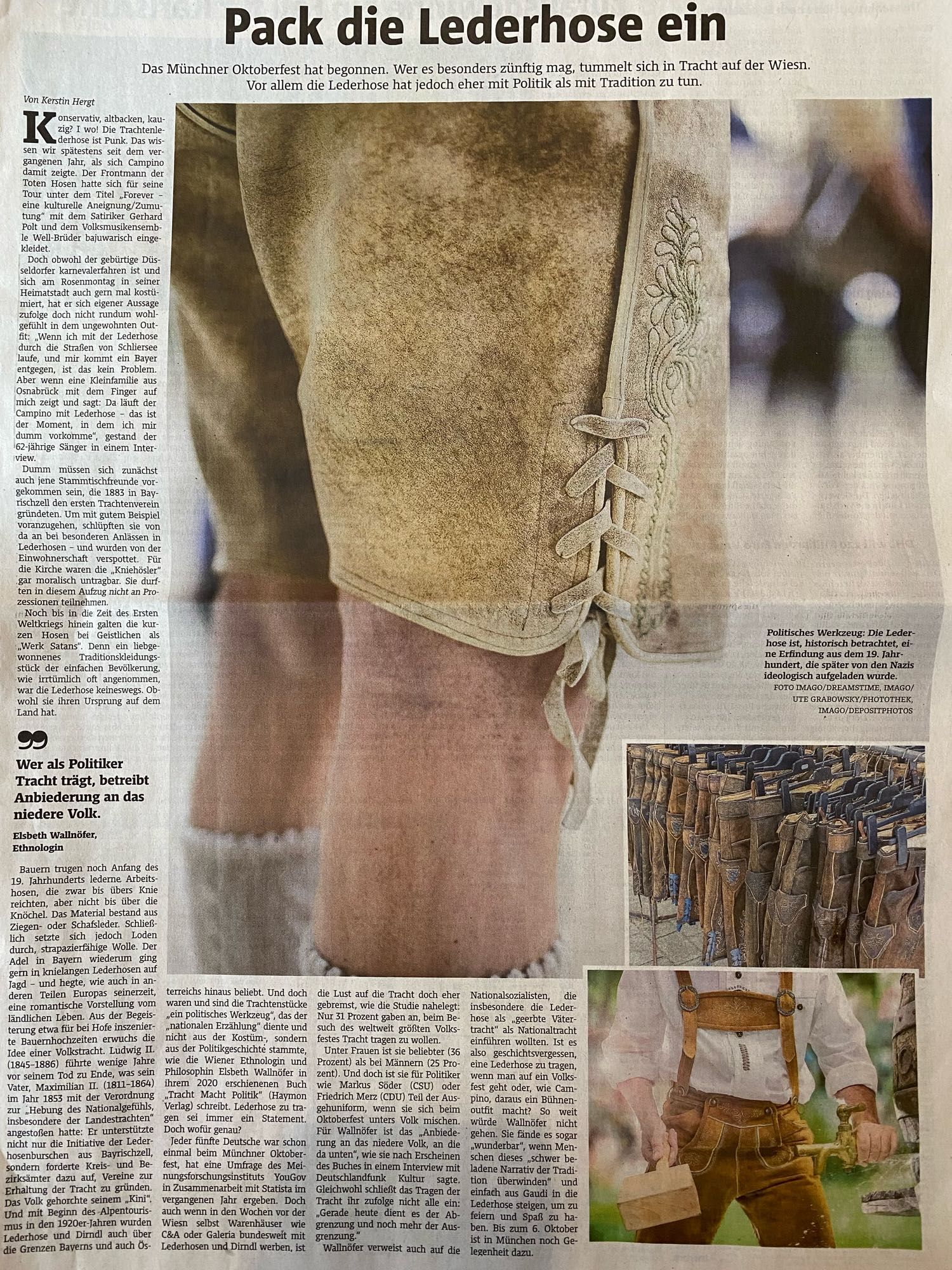 Textausschnitt: 

Pack die Lederhose ein 

Politisches Werkzeug: Die Lederhose ist, historisch betrachtet, eine Erfindung aus dem 19. Jahrhundert, die später von den Nazis ideologisch aufgeladen wurde.

… 
Ludwig II. (1845-1886) führte wenige Jahre vor seinem Tod zu Ende, was sein Vater, Maximilian II. (1811-1864) im Jahr 1853 mit der Verordnung zur „Hebung des Nationalgefühls, insbesondere der Landestrachten" angestoßen hatte: Er unterstützte nicht nur die Initiative der Lederhosenburschen aus
Bayrischzell,sondern forderte Kreis- und Bezirksämter dazu auf, Vereine zur Erhaltung der Tracht zu gründen.
…  Und doch waren und sind die Trachtenstücke „ein politisches Werkzeug", das der „nationalen Erzählung" diente und nicht aus der Kostüm, sondern aus der Politikgeschichte stammte, wie die Wiener Ethnologin und Philosophin Elsbeth Wallnöfer in ihrem 2020 erschienenen Buch „Tracht Macht Politik" (Haymon
Verlag) schreibt. Lederhose zu tragen sei immer ein Statement. …