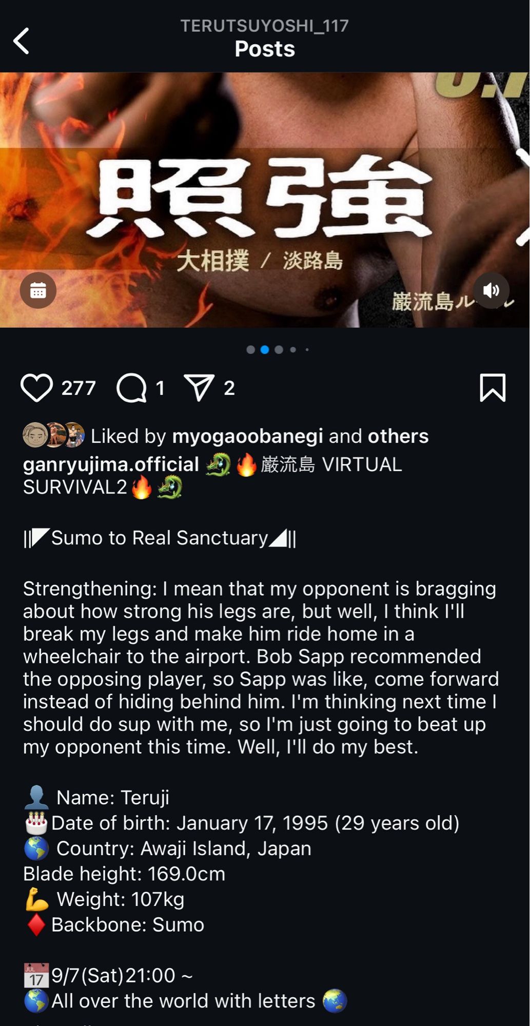 A screencap of a wonky translation of Terutsuyoshi shit talking his opponent from Instagram. It reads:

"I| Sumo to Real Sanctuary
Strengthening: I mean that my opponent is bragging about how strong his legs are, but well, I think I'll break my legs and make him ride home in a wheelchair to the airport. Bob Sapp recommended the opposing player, so Sapp was like, come forward instead of hiding behind him. I'm thinking next time l should do sup with me, so I'm just going to beat up my opponent this time. Well, I'll do my best.
Name: Teruji
Date of birth: January 17, 1995 (29 years old)
Country: Awaji Island, Japan
Blade height: 169.0cm
Weight: 107kg
Backbone: Sumo
17 9/7 (Sat) 21:00 ~
All over the world "