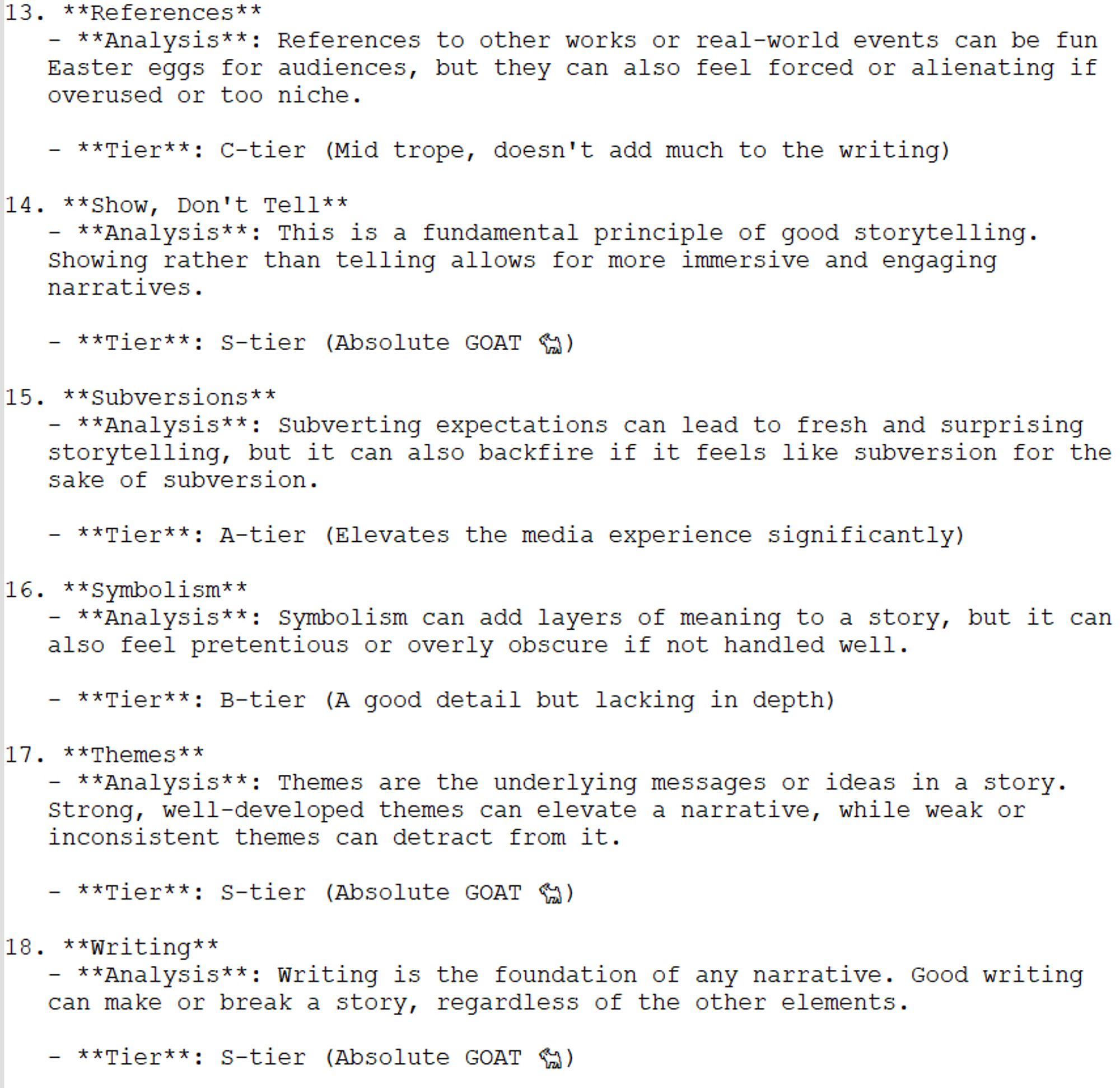 13. References: References can be fun Easter eggs, but they can also feel forced or alienating if overused or too niche.
Tier: C-tier
14. Show, Don't Tell: Showing rather than telling allows for more immersive and engaging narratives.
Tier: S-tier
15. Subversions: Subverting expectations can lead to fresh storytelling, but it can backfire if it feels like subversion for its own sake.
Tier: A-tier
16. Symbolism: Symbolism can add layers of meaning, but it can also feel pretentious or obscure if not handled well.
Tier: B-tier
17. Themes: Themes are the underlying messages in a story. Strong themes elevate a narrative, while weak ones can detract from it.
Tier: S-tier
18. Writing: Writing is the foundation of any narrative. Good writing can make or break a story.
Tier: S-tier
