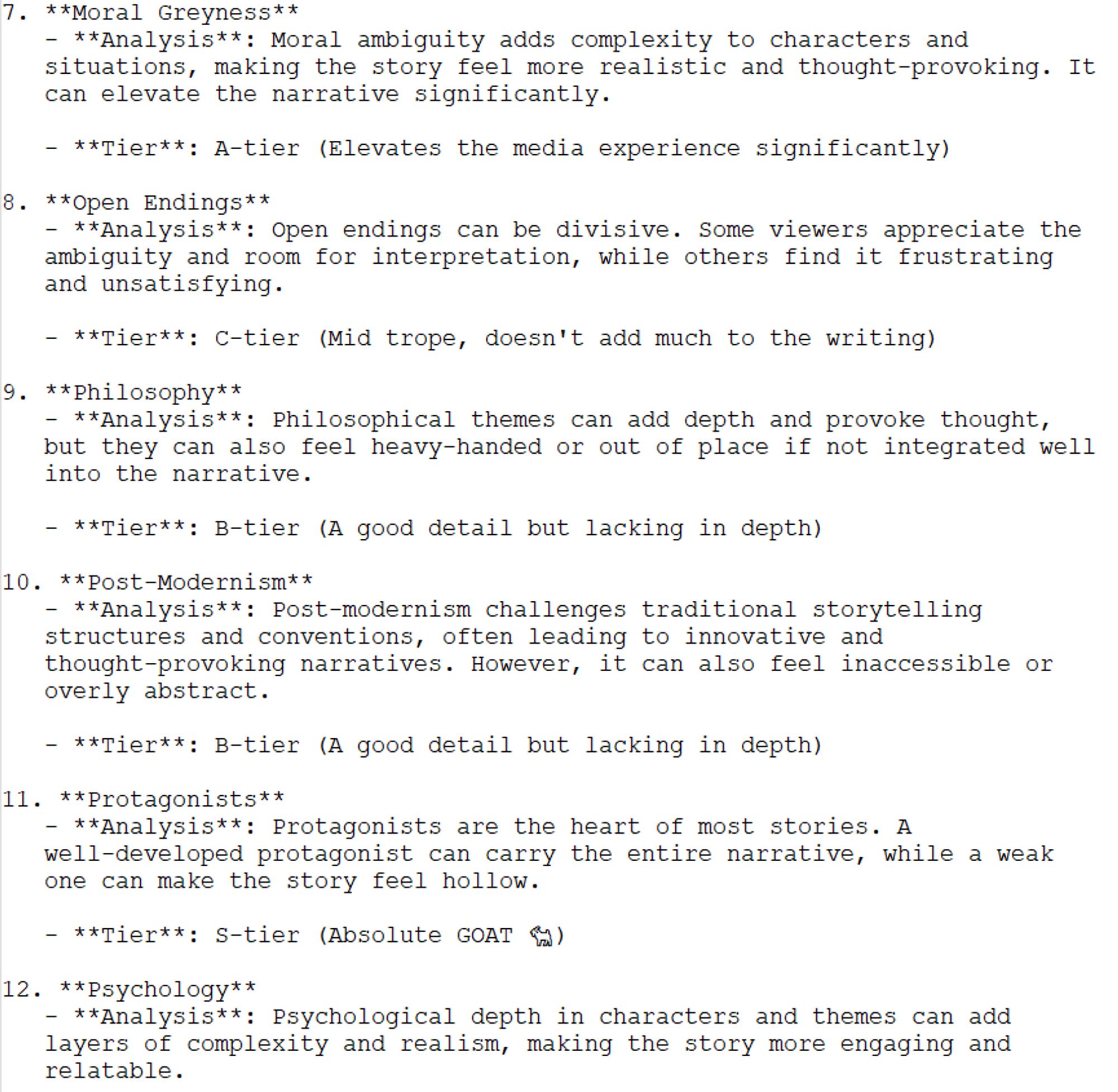 7. Moral Greyness: Moral ambiguity adds complexity to characters and situations, making the story more realistic and thought-provoking.
Tier: A-tier
8. Open Endings: Open endings can be divisive. Some appreciate the ambiguity, while others find it frustrating and unsatisfying.
Tier: C-tier
9. Philosophy: Philosophical themes can add depth and provoke thought, but they can also feel heavy-handed or out of place.
Tier: B-tier
10. Post-Modernism: Post-modernism challenges traditional storytelling, often leading to innovative narratives. However, it can also feel inaccessible or abstract.
Tier: B-tier
11. Protagonists: Protagonists are the heart of most stories. A well-developed protagonist can carry the narrative, while a weak one can make it feel hollow.
Tier: S-tier
12. Psychology: Psychological depth in characters and themes adds complexity and realism, making the story more engaging and relatable.
Tier: A-tier