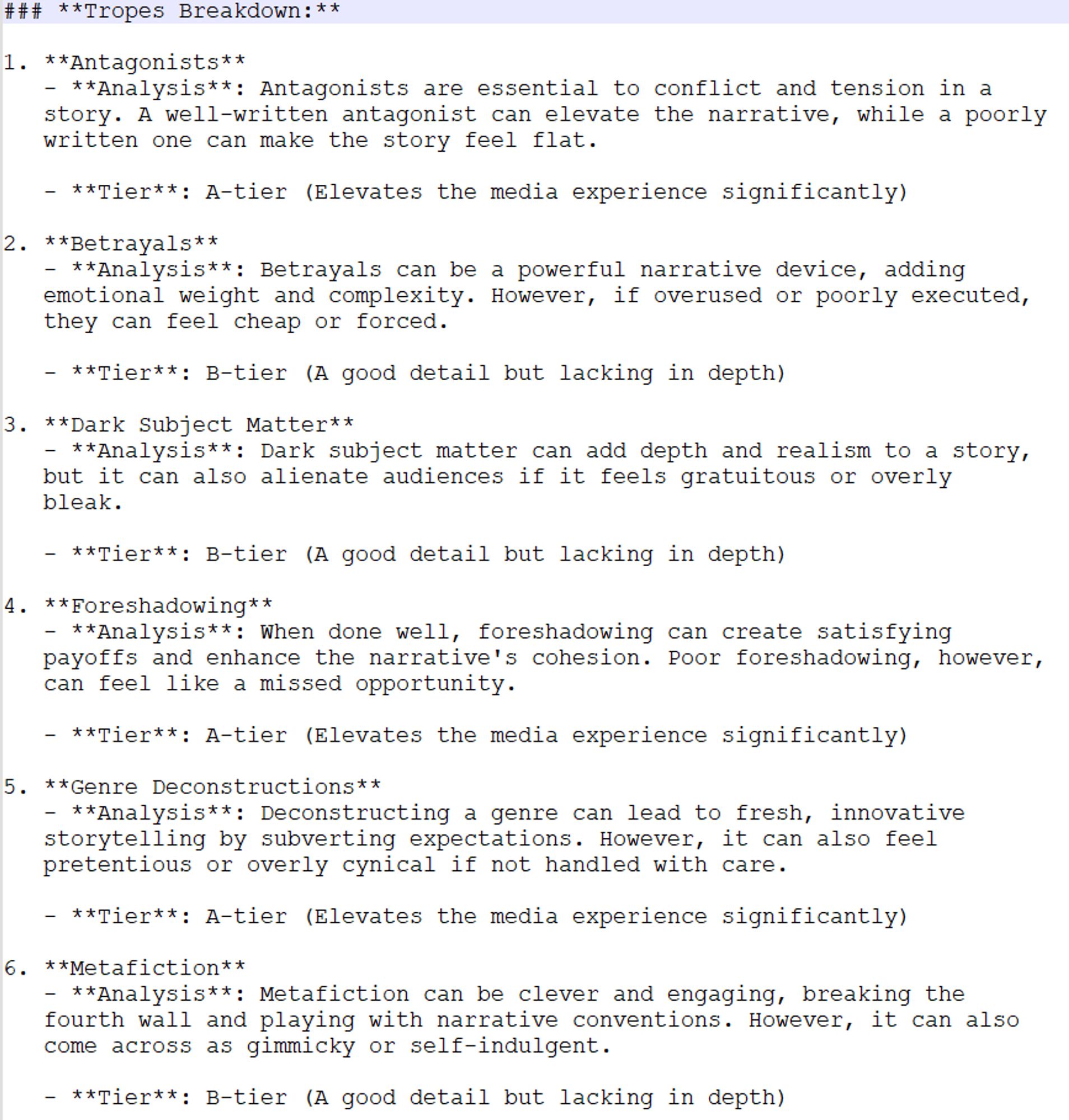 Tropes Breakdown:
1. Antagonists: Antagonists are essential to conflict and tension. A well-written antagonist elevates the narrative, while a poorly written one can make it feel flat.
Tier: A-tier
2. Betrayals: Betrayals add emotional weight and complexity, but if overused, they can feel cheap.
Tier: B-tier
3. Dark Subject Matter: Dark subject matter adds depth and realism, but can alienate audiences if gratuitous.
Tier: B-tier
4. Foreshadowing: Good foreshadowing creates satisfying payoffs and enhances cohesion. Poor foreshadowing feels like a missed opportunity.
Tier: A-tier
5. Genre Deconstructions: Deconstructing a genre leads to fresh storytelling by subverting expectations, but can feel pretentious if not handled carefully.
Tier: A-tier
6. Metafiction: Metafiction can be clever and engaging, breaking the fourth wall, but can also be gimmicky.
Tier: B-tier