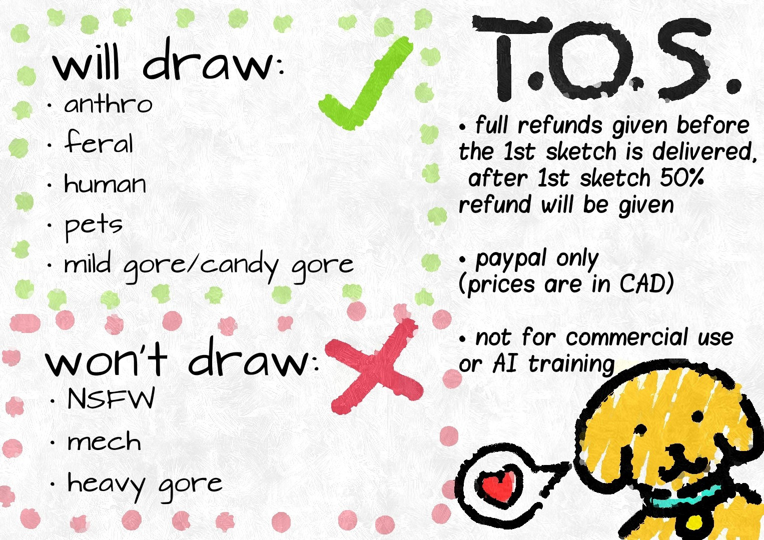 Snuppy's art c o m m i s s i o n terms 
It reads:
T.O.S.
full refunds given before the 1st sketch is delivered, afterwards only 50% refund will be given
paypal only (and again prices are in CAD)
not for commercial use or AI training 

Will draw:
anthro
feral
human
pets
mild gore/candy gore 

Won't draw:
NSFW
mech
heavy gore

There's also a little Snuppy puppy in the corner wishing you love!