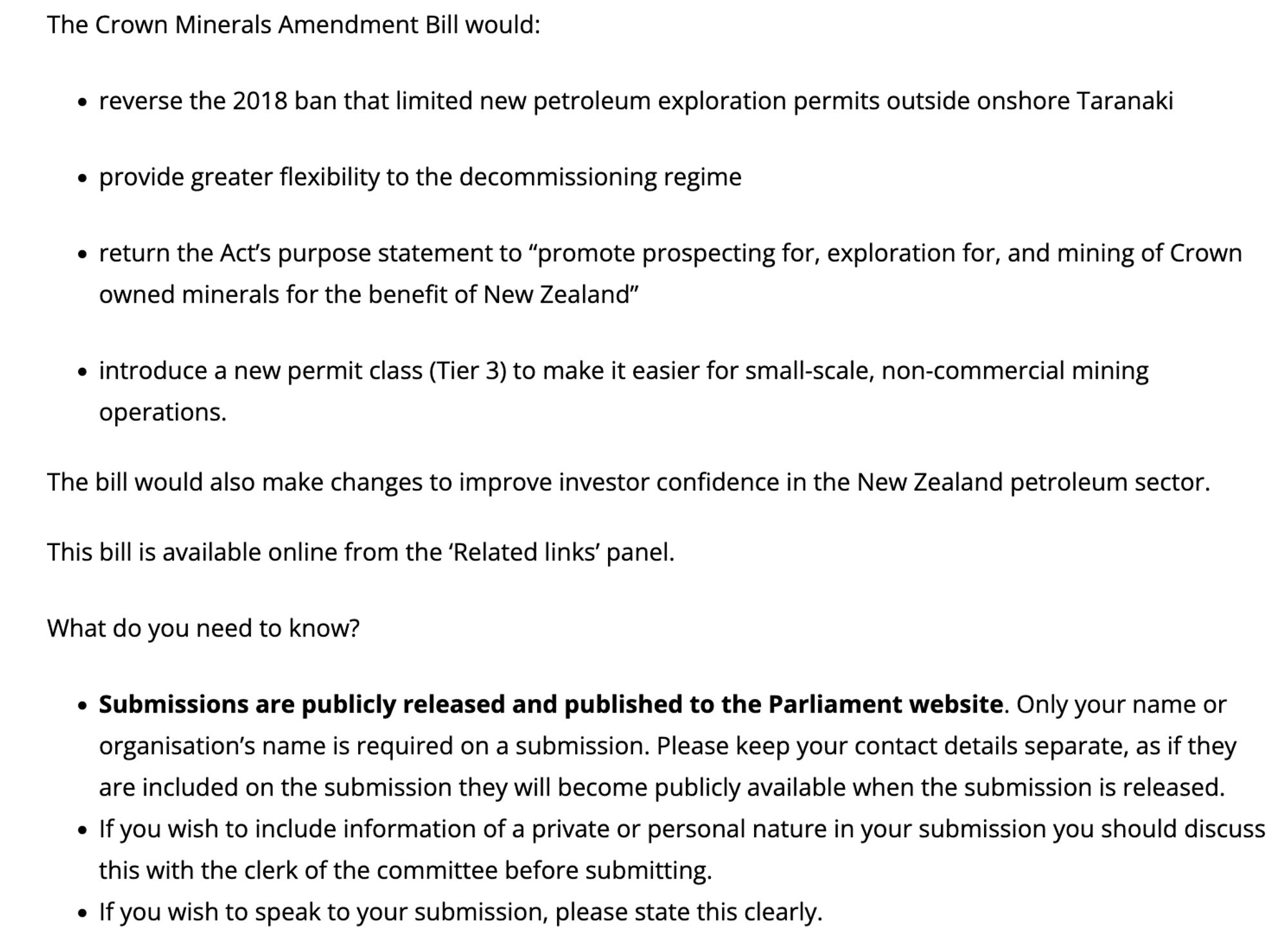 The Crown Minerals Amendment Bill would:

    reverse the 2018 ban that limited new petroleum exploration permits outside onshore Taranaki

    provide greater flexibility to the decommissioning regime

    return the Act’s purpose statement to “promote prospecting for, exploration for, and mining of Crown owned minerals for the benefit of New Zealand”

    introduce a new permit class (Tier 3) to make it easier for small-scale, non-commercial mining operations.

The bill would also make changes to improve investor confidence in the New Zealand petroleum sector.

This bill is available online from the ‘Related links’ panel.

What do you need to know?

    Submissions are publicly released and published to the Parliament website. Only your name or organisation’s name is required on a submission. Please keep your contact details separate, as if they are included on the submission they will become publicly available when the submission is released.
    If you wish to include information o