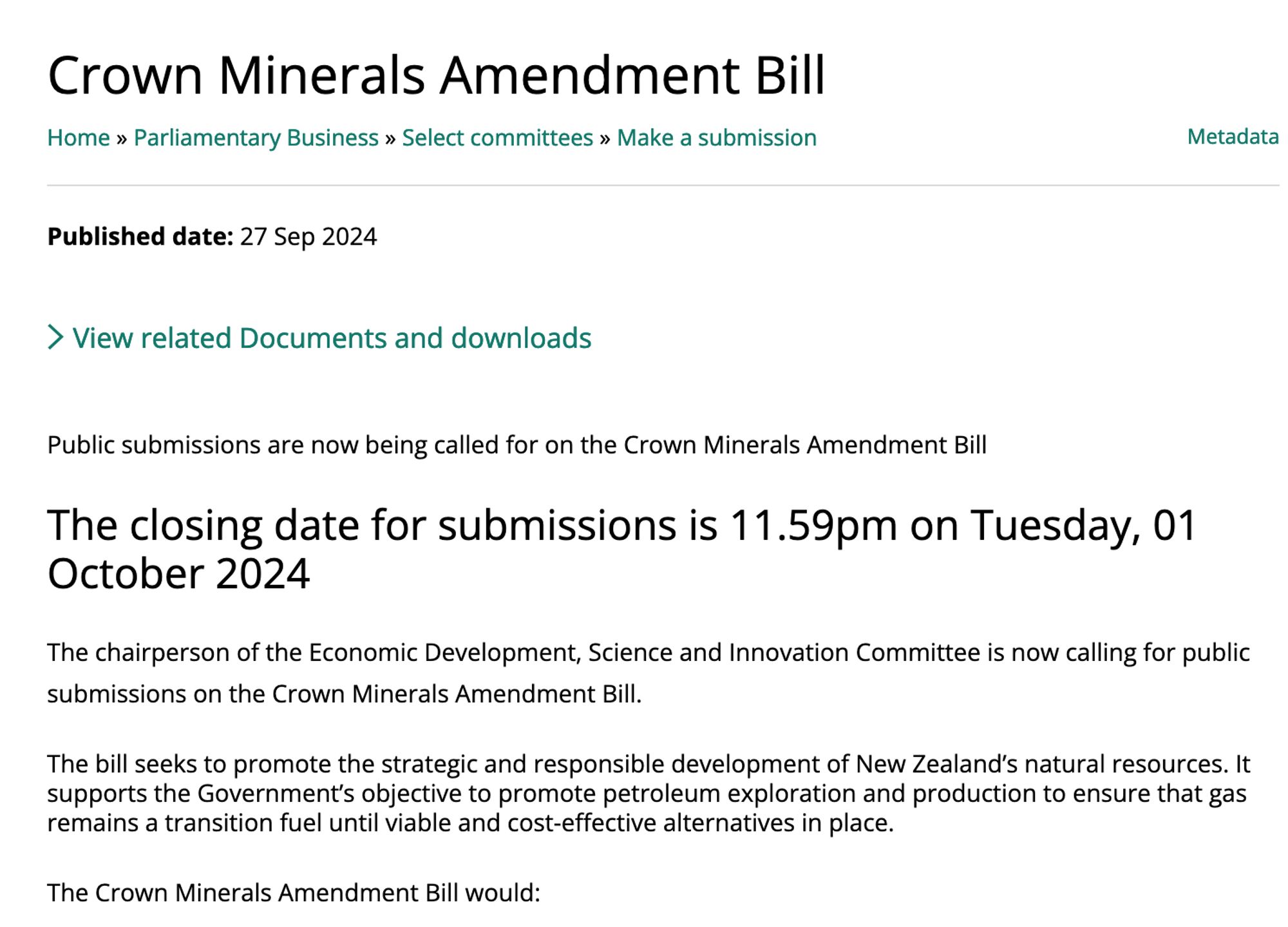 Crown Minerals Amendment Bill

    Home Parliamentary Business Select committees Make a submission 

Metadata
Published date: 27 Sep 2024
View related Documents and downloads

Public submissions are now being called for on the Crown Minerals Amendment Bill
The closing date for submissions is 11.59pm on Tuesday, 01 October 2024

The chairperson of the Economic Development, Science and Innovation Committee is now calling for public submissions on the Crown Minerals Amendment Bill.
The bill seeks to promote the strategic and responsible development of New Zealand’s natural resources. It supports the Government’s objective to promote petroleum exploration and production to ensure that gas remains a transition fuel until viable and cost-effective alternatives in place.