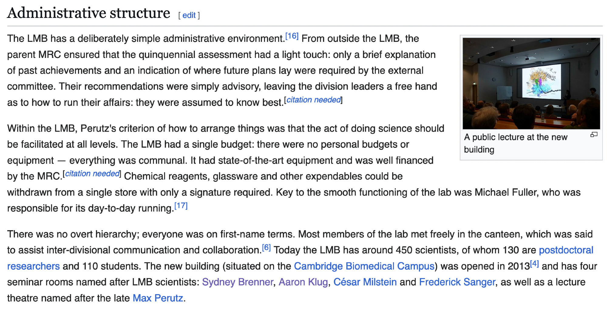 Administrative structure

The LMB has a deliberately simple administrative environment. From outside the LMB, the parent MRC ensured that the quinquennial assessment had a light touch: only a brief explanation of past achievements and an indication of where future plans lay were required by the external committee. Their recommendations were simply advisory, leaving the division leaders a free hand as to how to run their affairs: they were assumed to know best.

Within the LMB, Perutz's criterion of how to arrange things was that the act of doing science should be facilitated at all levels. The LMB had a single budget: there were no personal budgets or equipment — everything was communal. It had state-of-the-art equipment and was well financed by the MRC. Chemical reagents, glassware and other expendables could be withdrawn from a single store with only a signature required. Key to the smooth functioning of the lab was Michael Fuller, who was responsible for its day-to-running.

[More…]
