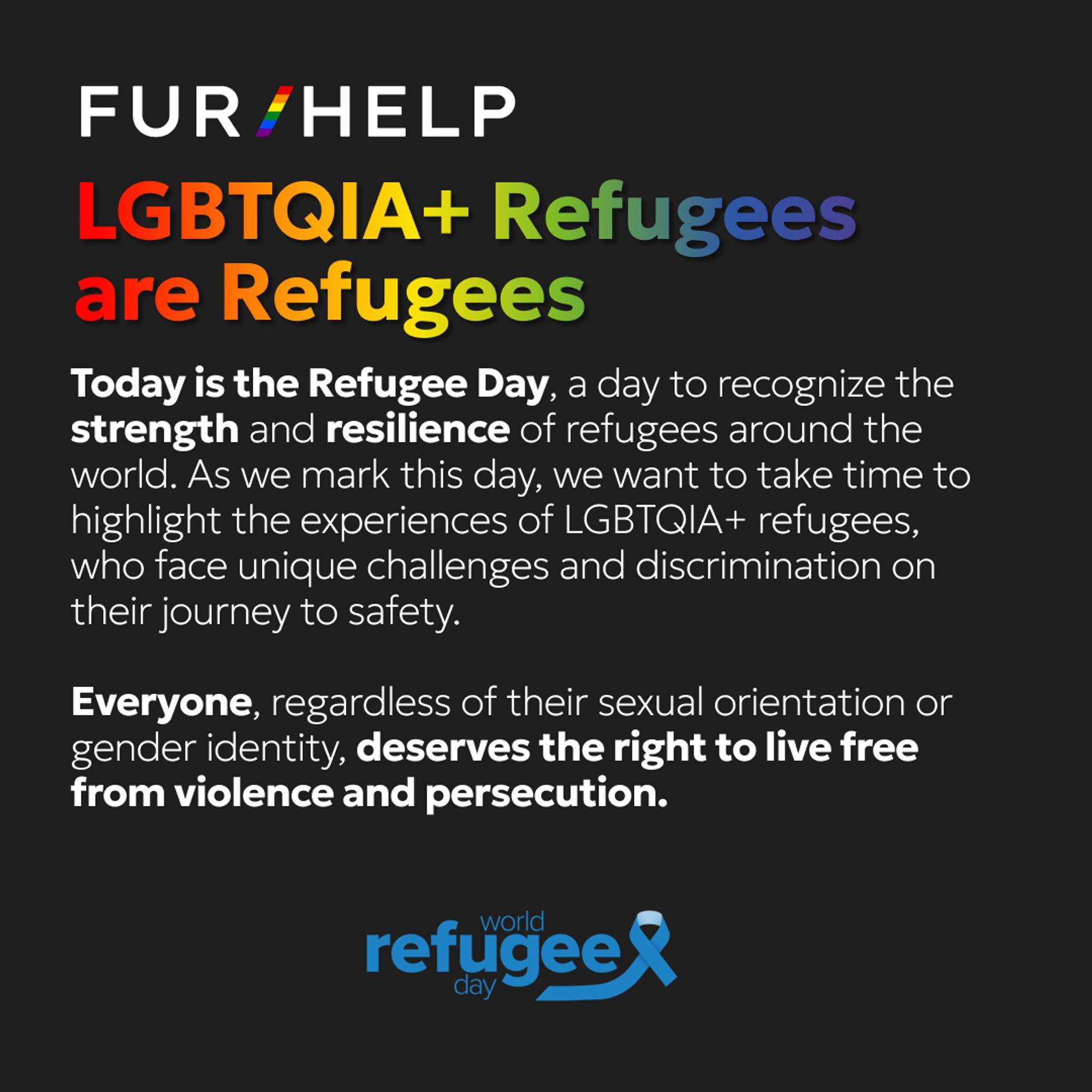 FUR/HELP Refugee Day 2024 post : FUR/HELP logo on the upper left side of the post. Headline: LGBTQIA+ Refugees are Refugees
Text: Today is the Refugee Day, a day to recognize the strength and resilience of refugees around the world. As we mark this day, we want to take time to highlight the experiences of LGBTQIA+ refugees, who face unique challenges and discrimination on their journey to safety.
Everyone, regardless of their sexual orientation or gender identity, deserves the right to live free from violence and persecution. 
[UN's World Refugee Day logotype at the bottom of the post, blue text spelling "World Refugee Day" and a blue ribbon across it]