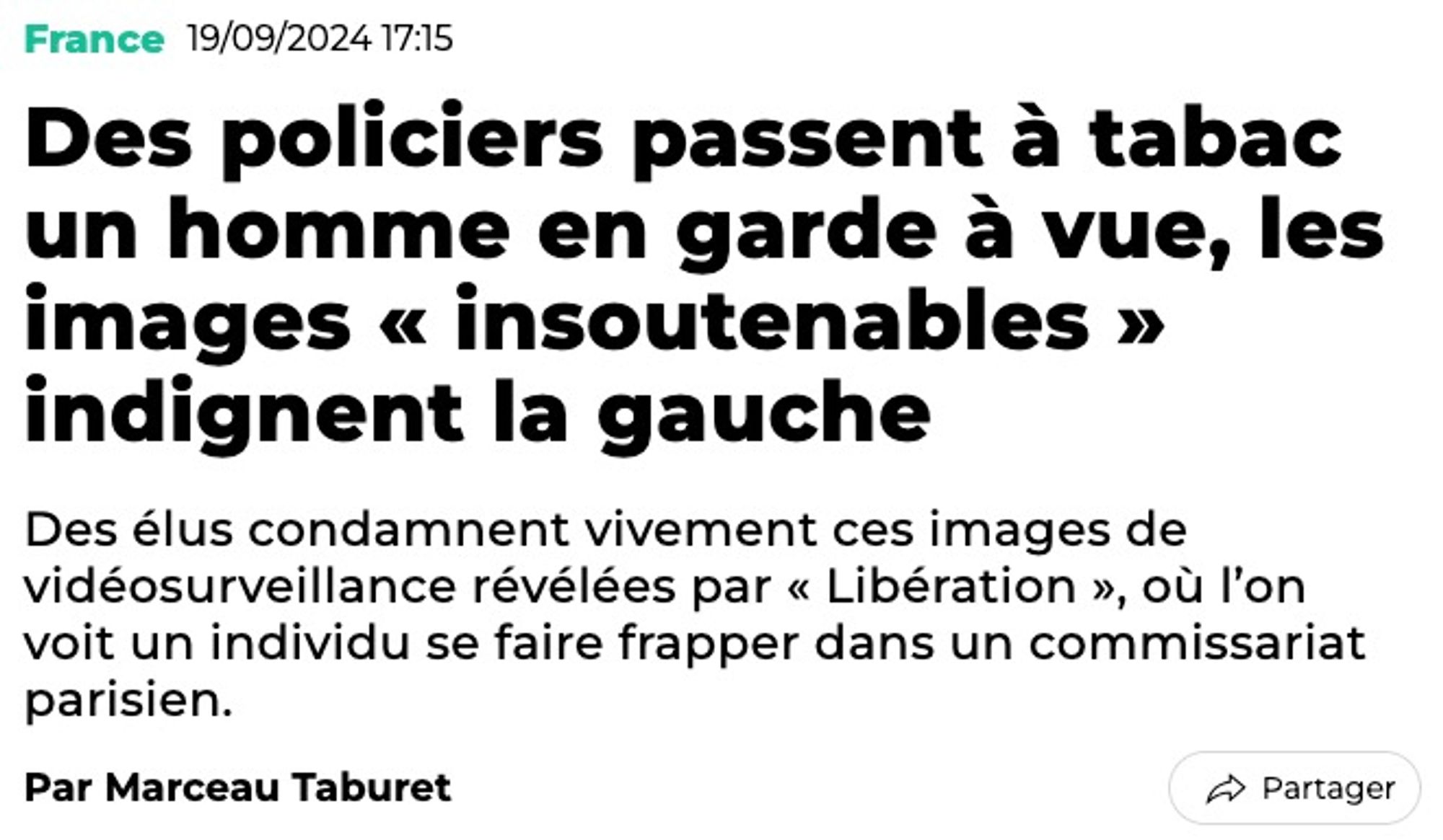 Titre du Huffington Post :
«France - 19/09/2024
Des policiers passent à tabac un homme en garde à vue, les images « insoutenables » indignent la gauche
Des élus condamnent vivement ces images de vidéosurveillance révélées par « Libération », où l’on voit un individu se faire frapper dans un commissariat parisien.
Par Marceau Taburet»