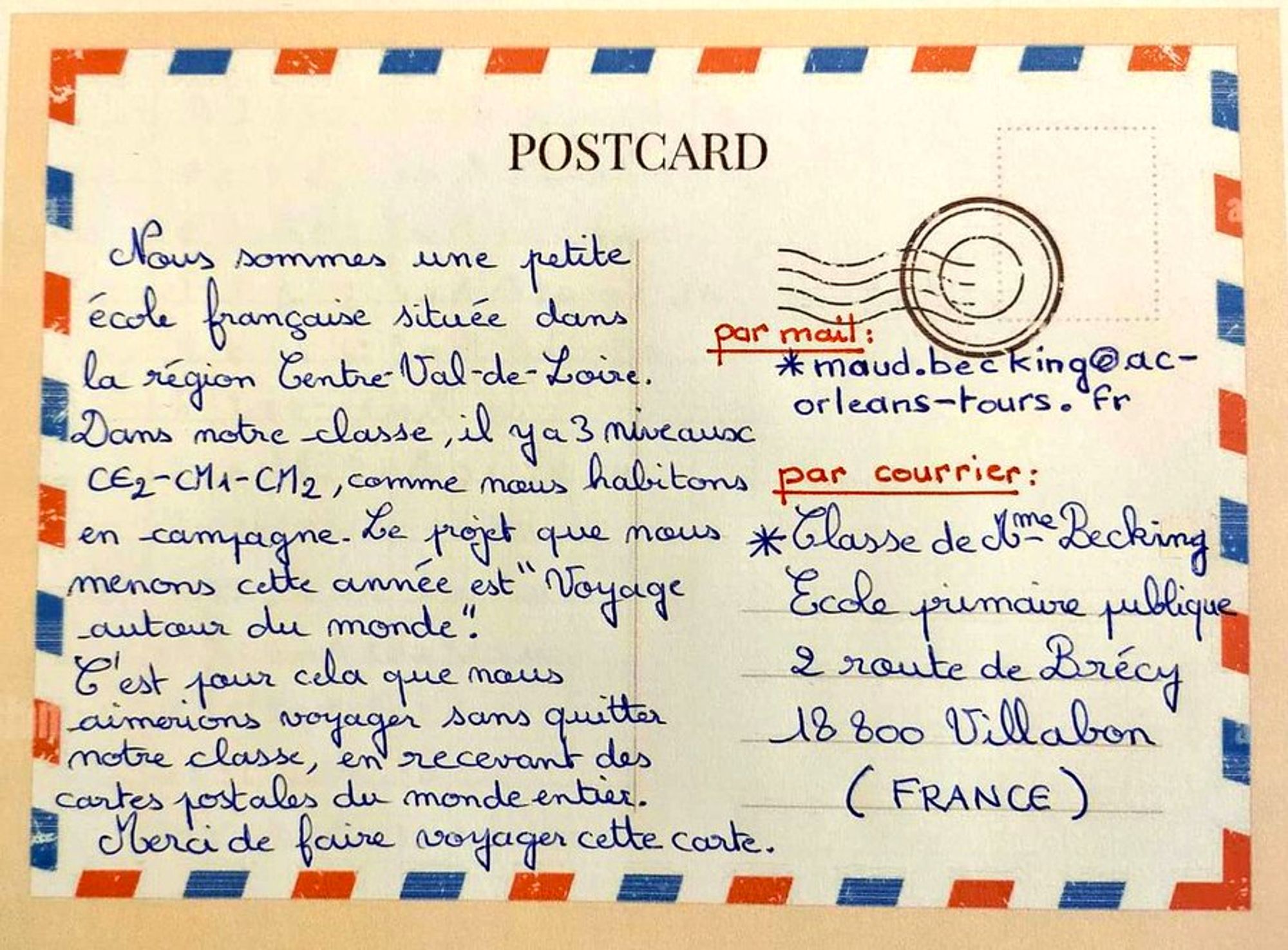 Nous sommes une petite école française située dans la région Centre-Val de Loire. Dans notre classe, comme nous habitons en campagne, il y a 3 niveaux CE2 - CM1 et CM2. Le projet que nous menons cette année est «Voyage autour du monde». C’est pour cela que nous aimerions voyager sans quitter notre classe, en recevant des cartes postales du monde entier. Merci de faire voyager cette carte !

Adresse courrier :
Classe de Madame Becking
Ecole primaire publique
2 route de Brécy
18800 Villabon
(France)