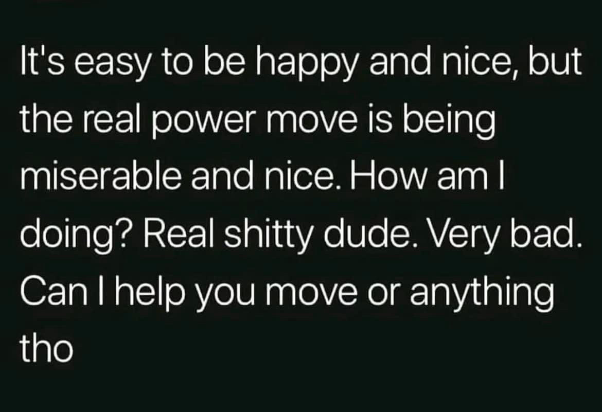 It's easy to be happy and nice, but the real power move is being miserable and nice. How am I doing? Real shitty dude. Very bad.
Can I help you move or anything
tho