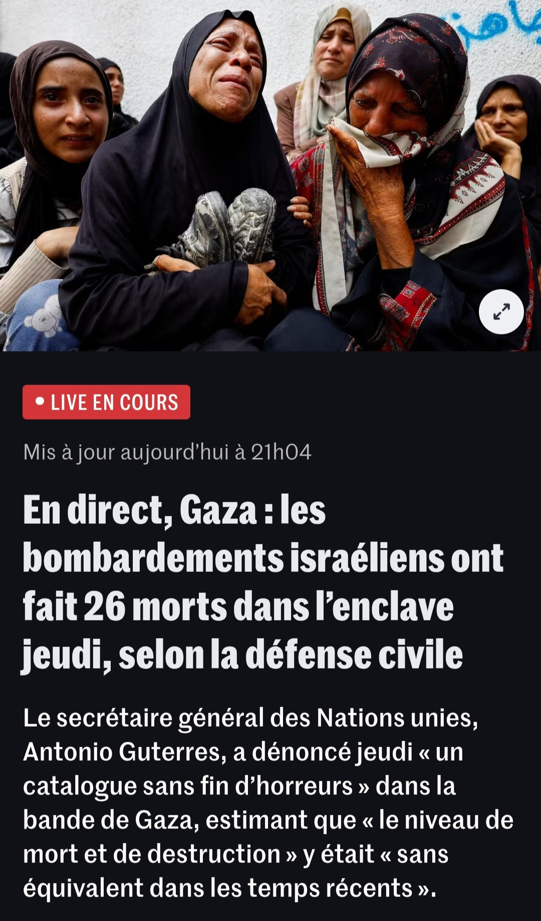 En direct, Gaza : les bombardements israéliens ont fait 26 morts dans l’enclave jeudi, selon la défense civile
Le secrétaire général des Nations unies, Antonio Guterres, a dénoncé jeudi « un catalogue sans fin d’horreurs » dans la bande de Gaza, estimant que « le niveau de mort et de destruction » y était « sans équivalent dans les temps récents ». LE MONDE 
