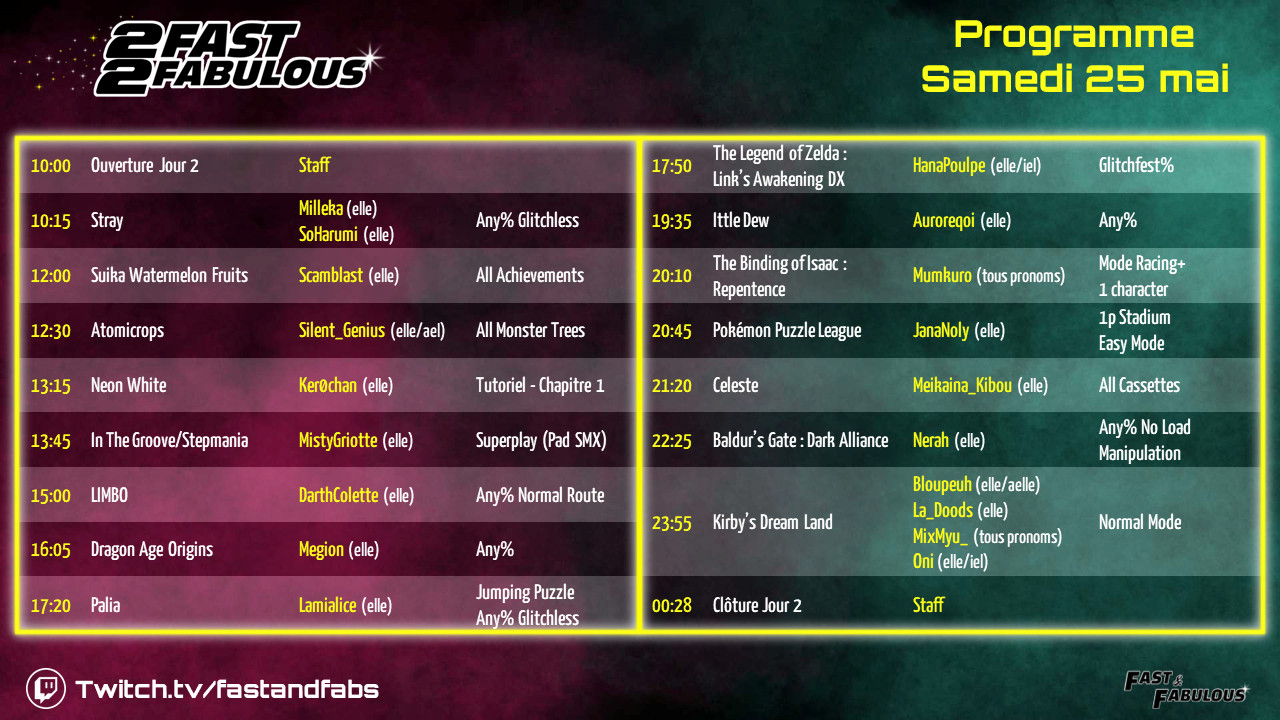 Planning Samedi 25 Mai

10:00 - Ouverture Jour 2
10:15 - Stray - Any% Glitchless par Milleka (elle) & SoHarumi (elle)
12:00 - Suika - All Achievements par Scamblast (elle)
12:30 - Atomicrops - All Monster Trees par Silent_Genius (elle/ael)
13:15 - Neon White - Tuto Chapitre 1 par Ker0chan (elle)
13:45 - ITG/Stepmania - Superplay par MistyGriotte (elle)
15:00 - LIMBO - Any% Normal Route par DarthColette (elle)
16:05 - Dragon Age Origins - Any% par Megion (elle)
17:20 - Palia - Jumping Puzzle Any% Glitchless par Lamialice (elle)
17:50 - Link’s Awakening DX - Glitchfest% par HanaPoulpe (elle/iel)
19:35 - Ittle Dew - Any% par Auroreqoi (elle)
20:10 - Isaac : Repentence - Racing+ (1 char) par Mumkuro (tous pronoms)
20:45 - Pokémon Puzzle League - 1p Stadium Easy Mode par JanaNoly (elle)
21:20 - Celeste - All Cassettes par Meikaina_Kibou (elle)
22:25 - Baldur’s Gate : Dark Alliance - Any% No Load Manipulation par Nerah (elle)
23:55 - Kirby’s Dream Land - Normal Route par la Team Kirby