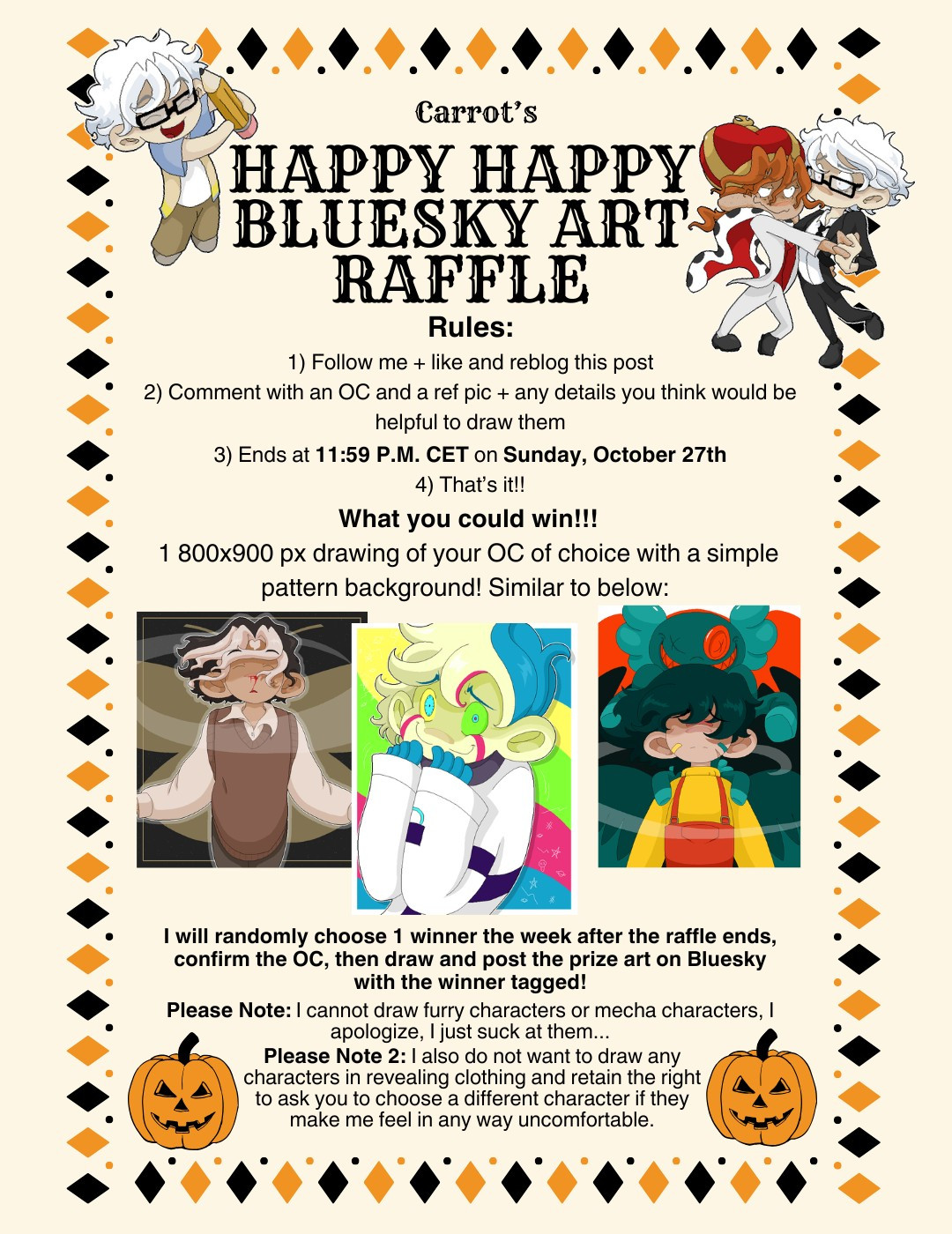 Carrot's Happy Happy Bluesky Art Raffle! Rules: 1. Follow me and like plus reblog this post. 2) Comment with an OC and a reference pic, along with any details you think would be helpful to draw them. 3) The contest ends at 11:59 p.m. CET on Sunday, October 27th. What you could win: one 800 by 900 pixel drawing of your character of choice with a simple pattern background. Examples are shown below. I will randomly choose 1 winner the week after the raffle ends, confirm the character, then draw and post the prize art on Bluesky with the winner tagged. Please note: I cannot draw furry characters or mecha characters. I apologize, I just suck at them... Please note 2: I also do not want to draw any characters in revealing clothing and retain the right to ask you to choose a different character if they make me feel in any way uncomfortable.