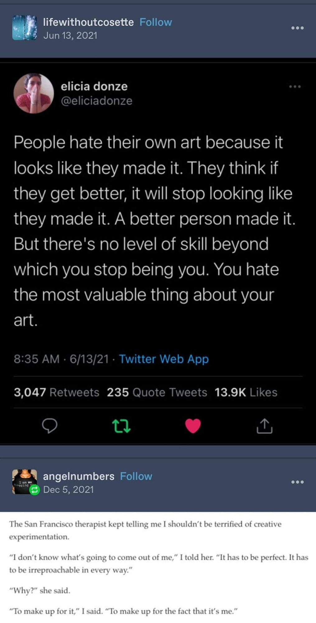 Twitter post from @eliciadonze:

"People hate their own art because it looks like they made it. They think if they get better, it will stop looking like they made it. A better person made it. But there's no level of skill beyond which you stop being you. You hate the most valuable thing about your art." 

Tumblr post from angelnumbers:

The San Francisco therapist kept telling me I shouldn't be terrified of creative experimentation.

"I don't know what's going to come out of me," I told her. "It has to be perfect. It has to be irreproachable in every way."

"Why?" she said.

"To make up for it," I said. "To make up for the fact that it's me."