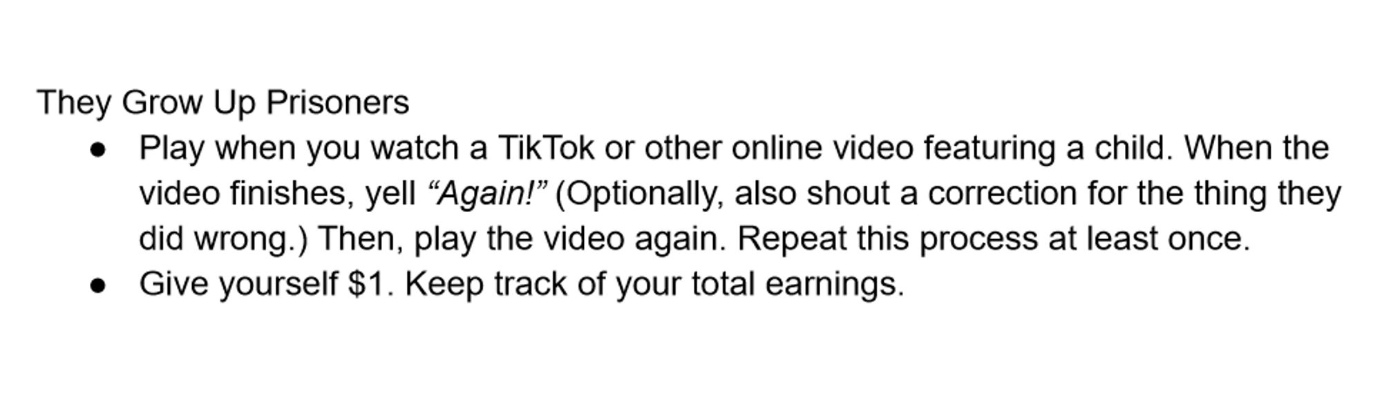 They Grow Up Prisoners
Play when you watch a TikTok or other online video featuring a child. When the video finishes, yell “Again!” (Optionally, also shout a correction for the thing they did wrong.) Then, play the video again. Repeat this process at least once.
Give yourself $1. Keep track of your total earnings.