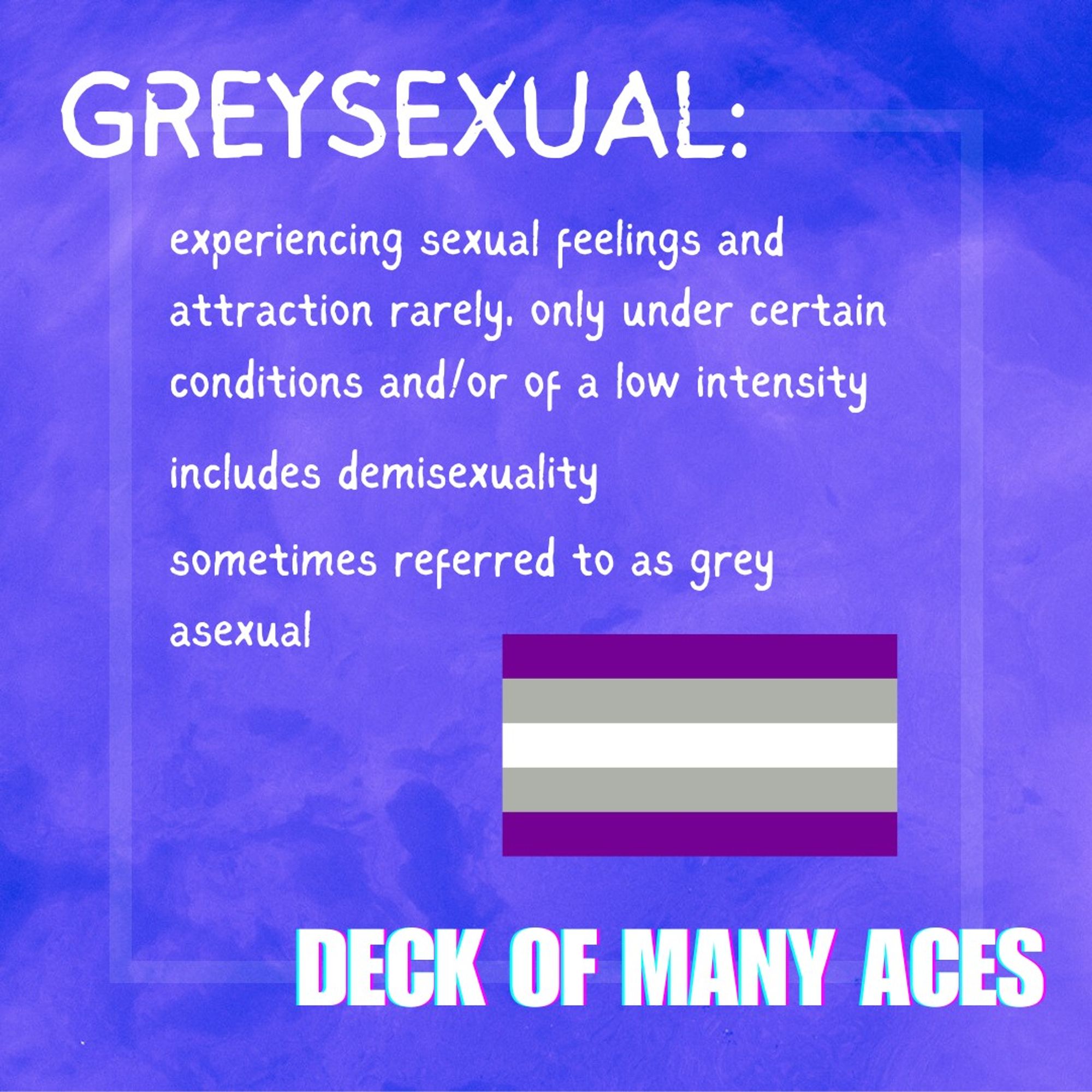 The greysexual flag (purple, grey, white, gray and purple horizontal stripes) on a purple mottled background with text in white: "greysexual: experiencing sexual feelings and attraction rarely, only under certain conditions and/or of a low intensity; includes demisexuality; sometimes referred to as grey asexual". Deck of Many Aces written in the bottom right hand corner.