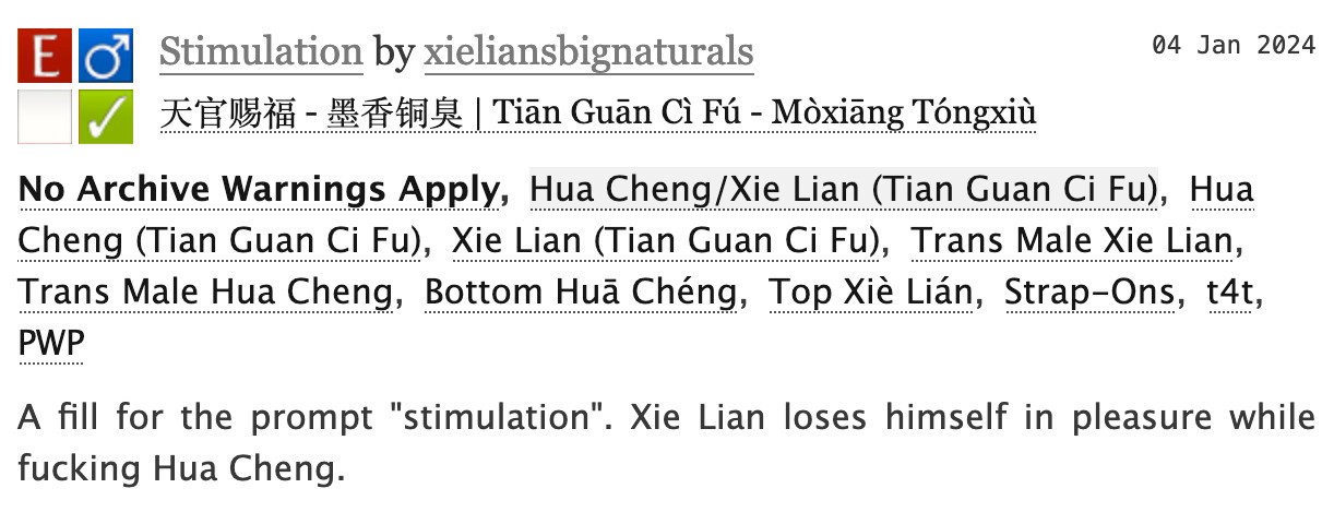 AO3 screenshot:


Stimulation by xieliansbignaturals
Fandoms: 天官赐福 - 墨香铜臭 | Tiān Guān Cì Fú - Mòxiāng Tóngxiù  

    Explicit
    No Archive Warnings Apply
    M/M
    Complete Work

04 Jan 2024
Tags

    No Archive Warnings ApplyHua Cheng/Xie Lian (Tian Guan Ci Fu)Hua Cheng (Tian Guan Ci Fu) Xie Lian (Tian Guan Ci Fu)Trans Male Xie Lian Trans Male Hua Cheng Bottom Huā Chéng Top Xiè Lián Strap-Ons t4t PWP 

Summary

    A fill for the prompt "stimulation". Xie Lian loses himself in pleasure while fucking Hua Cheng.