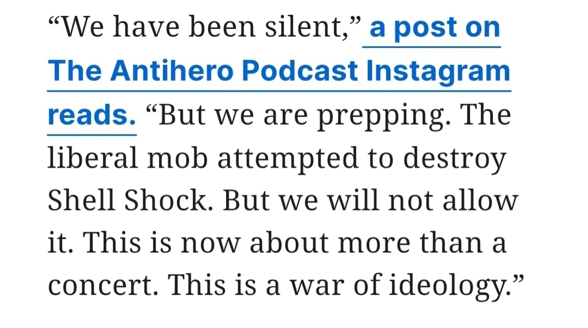 “We have been silent,” a post on The Antihero Podcast Instagram reads. “But we are prepping. The liberal mob attempted to destroy Shell Shock. But we will not allow it. This is now about more than a concert. This is a war of ideology.”