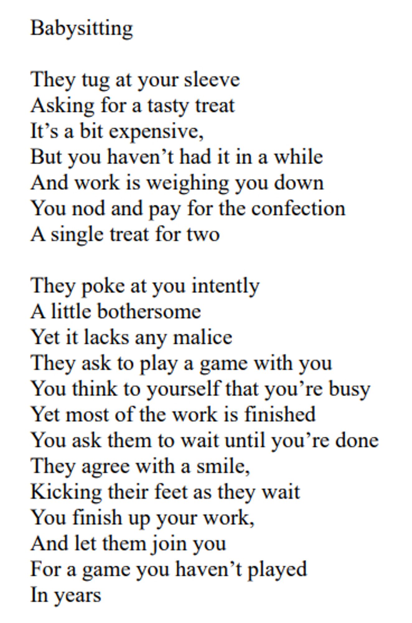 Poem titled "Babysitting" that is written as follows:

Babysitting 

They tug at your sleeve
Asking for a tasty treat
It’s a bit expensive,
But you haven’t had it in a while
And work is weighing you down
You nod and pay for the confection
A single treat for two

They poke at you intently
A little bothersome
Yet it lacks any malice
They ask to play a game with you
You think to yourself that you’re busy
Yet most of the work is finished
You ask them to wait until you’re done
They agree with a smile,
Kicking their feet as they wait
You finish up your work,
And let them join you
For a game you haven’t played
In years