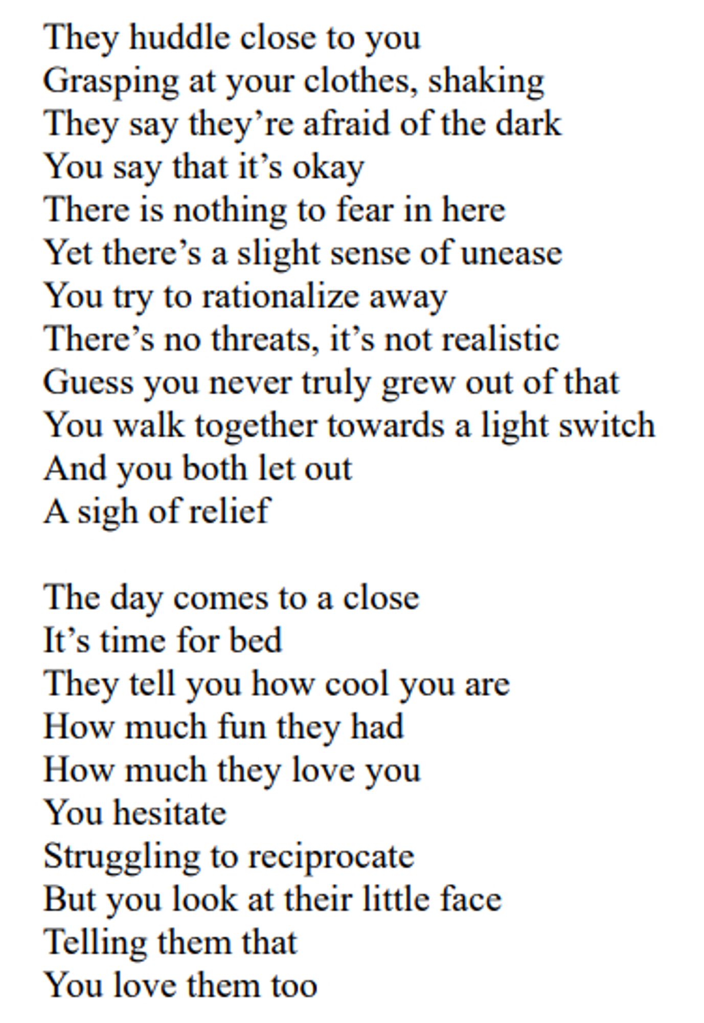 Continuation of the poem "Babysitting":

They huddle close to you
Grasping at your clothes, shaking
They say they’re afraid of the dark
You say that it’s okay
There is nothing to fear in here
Yet there’s a slight sense of unease
You try to rationalize away
There’s no threats, it’s not realistic
Guess you never truly grew out of that
You walk together towards a light switch
And you both let out
A sigh of relief

The day comes to a close
It’s time for bed
They tell you how cool you are
How much fun they had
How much they love you
You hesitate
Struggling to reciprocate
But you look at their little face
Telling them that
You love them too