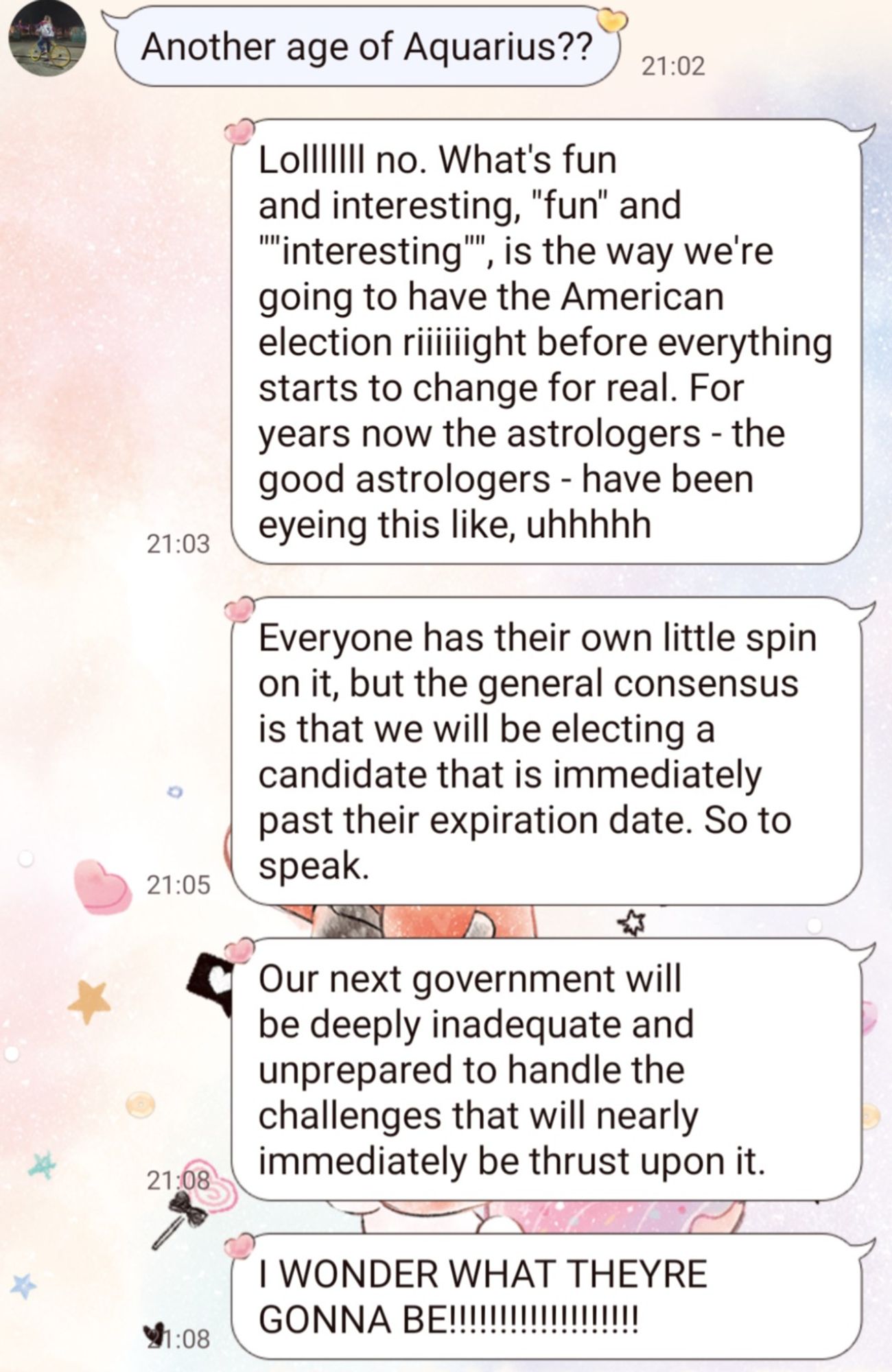 Monologue continues. After this point, it occurred to me that it was my sister's Friday and she had certainly already taken her edible and definitely didn't need to hear this shit rn: 

"Lolllllll no. What's fun and interesting, "fun" and ""interesting"", is the way we're going to have the American election riiiiiight before everything starts to change for real. For years now the astrologers - the good astrologers - have been eyeing this like, uhhhhh

"Everyone has their own little spin on it, but the general consensus is that we will be electing a candidate that is immediately past their expiration date. So to speak.

"Our next government will be deeply inadequate and unprepared to handle the challenges that will nearly immediately be thrust upon it.

"I WONDER WHAT THEYRE GONNA BE!!!!!!!!!!!!!!!!!!!"