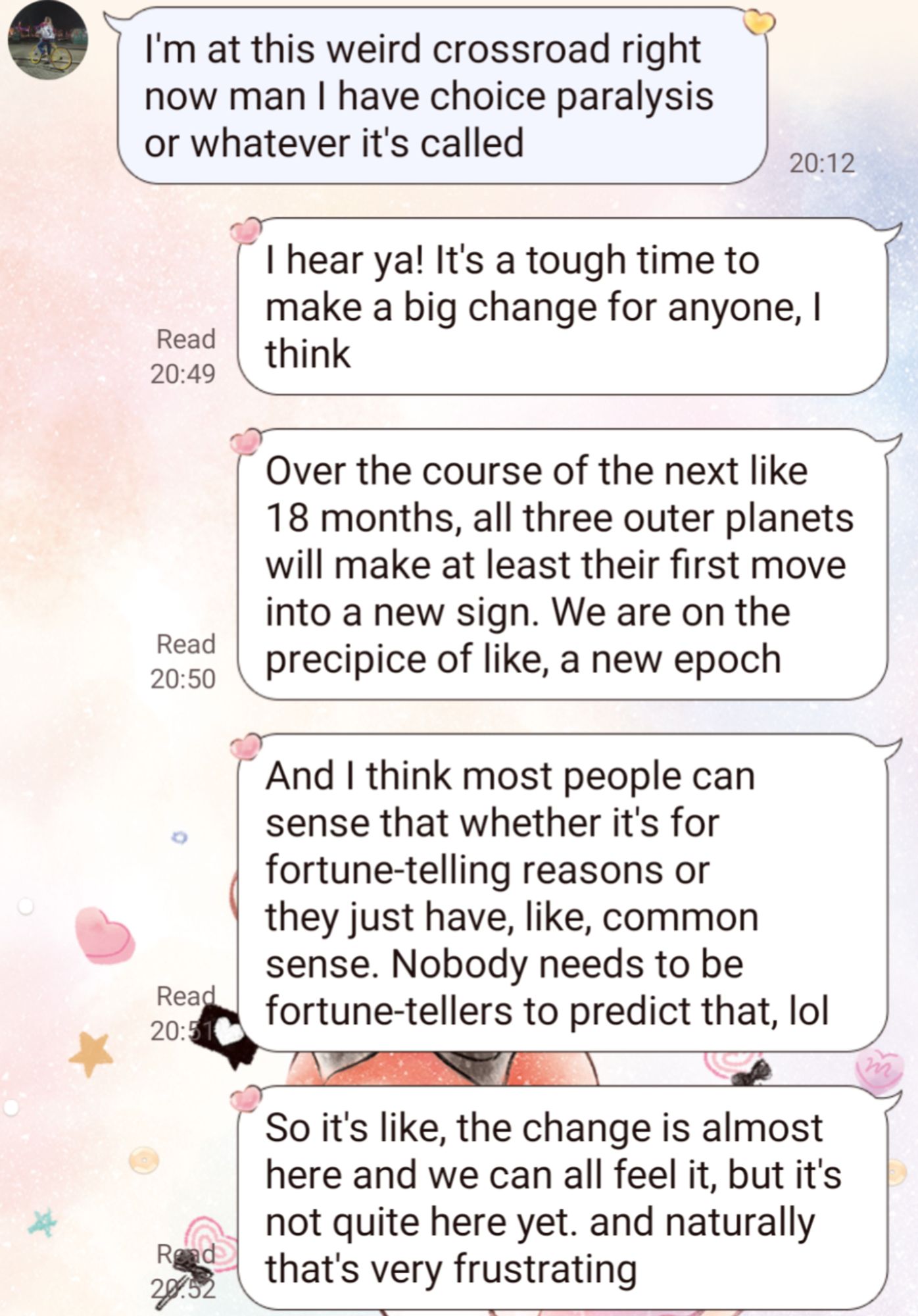 Monologuing to my sister, who is speaking of her analysis paralysis:

"I hear ya! It's a tough time to make a big change for anyone, I think

"Over the course of the next like 18 months, all three outer planets will make at least their first move into a new sign. We are on the precipice of like, a new epoch

"And I think most people can sense that whether it's for fortune-telling reasons or they just have, like, common sense. Nobody needs to be fortune-tellers to predict that, lol

"So it's like, the change is almost here and we can all feel it, but it's not quite here yet. and naturally that's very frustrating"